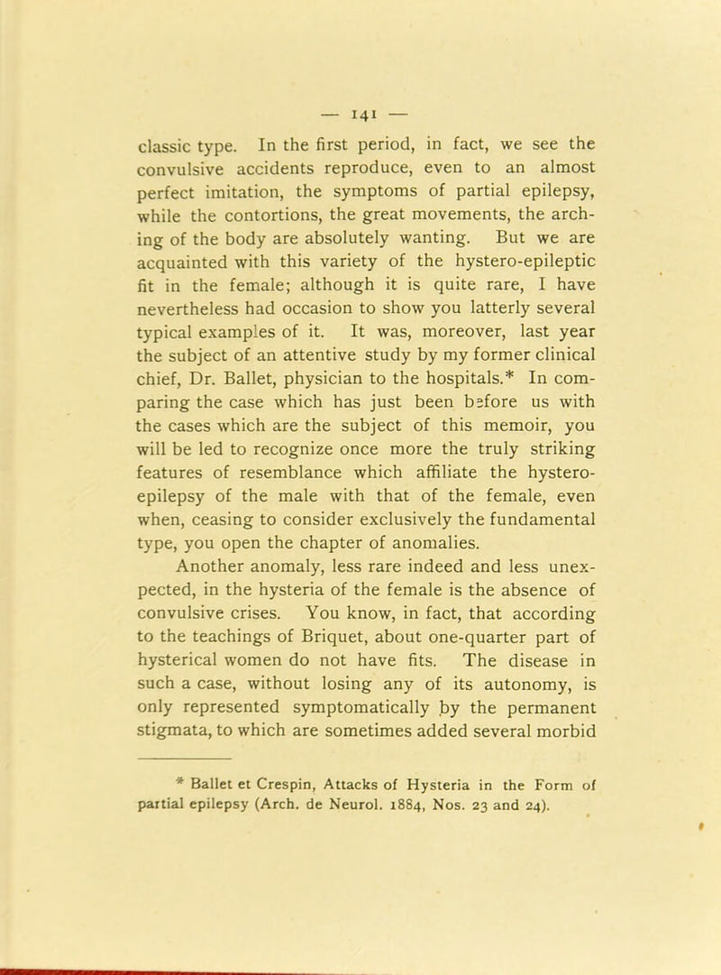 classic type. In the first period, in fact, we see the convulsive accidents reproduce, even to an almost perfect imitation, the symptoms of partial epilepsy, while the contortions, the great movements, the arch- ing of the body are absolutely wanting. But we are acquainted with this variety of the hystero-epileptic fit in the female; although it is quite rare, I have nevertheless had occasion to show you latterly several typical examples of it. It was, moreover, last year the subject of an attentive study by my former clinical chief, Dr. Ballet, physician to the hospitals.* In com- paring the case which has just been before us with the cases which are the subject of this memoir, you will be led to recognize once more the truly striking features of resemblance which affiliate the hystero- epilepsy of the male with that of the female, even when, ceasing to consider exclusively the fundamental type, you open the chapter of anomalies. Another anomaly, less rare indeed and less unex- pected, in the hysteria of the female is the absence of convulsive crises. You know, in fact, that according to the teachings of Briquet, about one-quarter part of hysterical women do not have fits. The disease in such a case, without losing any of its autonomy, is only represented symptomatically by the permanent stigmata, to which are sometimes added several morbid * Ballet et Crespin, Attacks of Hysteria in the Form of partial epilepsy (Arch, de Neurol. 1884, Nos. 23 and 24).