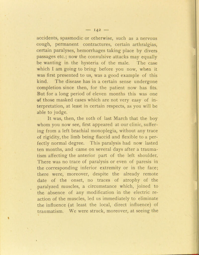 accidents, spasmodic or otherwise, such as a nervous cough, permanent contractures, certain arthralgias, certain paralyses, hemorrhages taking place by divers passages etc.; now the convulsive attacks may equally be wanting in the hysteria of the male. The case which I am going to bring before you now, when it was first presented to us, was a good example of this kind. The disease has in a certain sense undergone completion since then, for the patient now has fits. But for a long period of eleven months this was one of those masked cases which are not very easy of in- terpretation, at least in certain respects, as you will be able to judge. It was, then, the ioth of last March that the boy whom you now see, first appeared at our clinic, suffer- ing from a left brachial monoplegia, without any trace of rigidity, the limb being flaccid and flexible to a per- fectly normal degree. This paralysis had now lasted ten months, and came on several days after a trauma- tism affecting the anterior part of the left shoulder. There was no trace of paralysis or even of paresis in the corresponding inferior extremity or in the face; there were, moreover, despite the already remote date of the onset, no traces of atrophy of the paralyzed muscles, a circumstance which, joined to the absence of any modification in the electric re- action of the muscles, led us immediately to eliminate the influence (at least the local, direct influence) of traumatism. We were struck, moreover, at seeing the