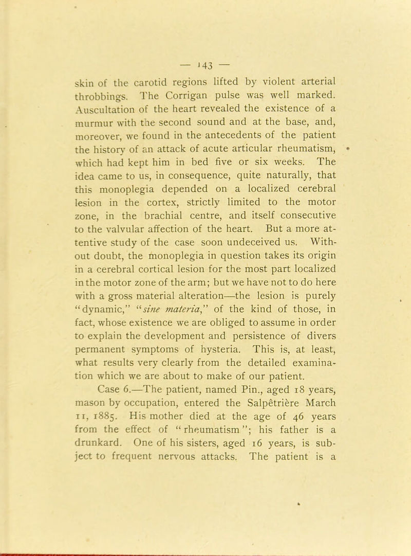 — J 43 — skin of the carotid regions lifted by violent arterial throbbings. The Corrigan pulse was well marked. Auscultation of the heart revealed the existence of a murmur with the second sound and at the base, and, moreover, we found in the antecedents of the patient the history of an attack of acute articular rheumatism, which had kept him in bed five or six weeks. The idea came to us, in consequence, quite naturally, that this monoplegia depended on a localized cerebral lesion in the cortex, strictly limited to the motor zone, in the brachial centre, and itself consecutive to the valvular affection of the heart. But a more at- tentive study of the case soon undeceived us. With- out doubt, the monoplegia in question takes its origin in a cerebral cortical lesion for the most part localized in the motor zone of the arm; but we have not to do here with a gross material alteration—the lesion is purely “dynamic,” usine materia,” of the kind of those, in fact, whose existence we are obliged to assume in order to explain the development and persistence of divers permanent symptoms of hysteria. This is, at least, what results very clearly from the detailed examina- tion which we are about to make of our patient. Case 6.—The patient, named Pin., aged 18 years, mason by occupation, entered the Salpetriere March n, 1885. His mother died at the age of 46 years from the effect of “rheumatism”; his father is a drunkard. One of his sisters, aged 16 years, is sub- ject to frequent nervous attacks. The patient is a