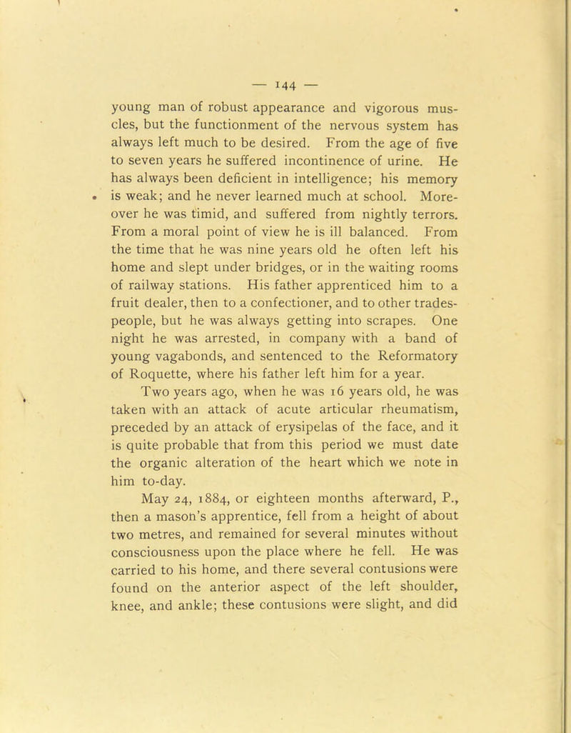 young man of robust appearance and vigorous mus- cles, but the functionment of the nervous system has always left much to be desired. From the age of five to seven years he suffered incontinence of urine. He has always been deficient in intelligence; his memory is weak; and he never learned much at school. More- over he was timid, and suffered from nightly terrors. From a moral point of view he is ill balanced. From the time that he was nine years old he often left his home and slept under bridges, or in the waiting rooms of railway stations. His father apprenticed him to a fruit dealer, then to a confectioner, and to other trades- people, but he was always getting into scrapes. One night he was arrested, in company with a band of young vagabonds, and sentenced to the Reformatory of Roquette, where his father left him for a year. Two years ago, when he was 16 years old, he was taken with an attack of acute articular rheumatism, preceded by an attack of erysipelas of the face, and it is quite probable that from this period we must date the organic alteration of the heart which we note in him to-day. May 24, 1884, or eighteen months afterward, P., then a mason’s apprentice, fell from a height of about two metres, and remained for several minutes without consciousness upon the place where he fell. He was carried to his home, and there several contusions were found on the anterior aspect of the left shoulder, knee, and ankle; these contusions were slight, and did