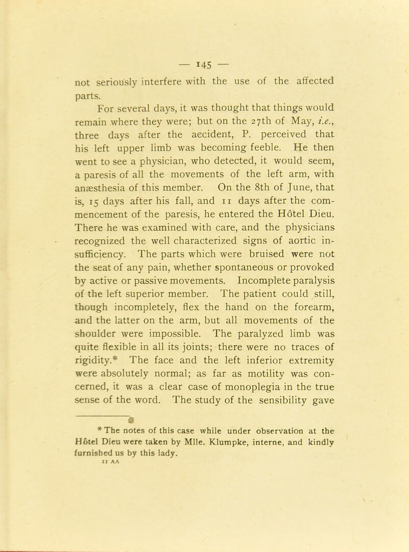 not seriously interfere with the use of the affected parts. For several days, it was thought that things would remain where they were; but on the 27th of May, i.e., three days after the accident, P. perceived that his left upper limb was becoming feeble. He then went to see a physician, who detected, it would seem, a paresis of all the movements of the left arm, with anaesthesia of this member. On the 8th of June, that is, 15 days after his fall, and n days after the com- mencement of the paresis, he entered the Hotel Dieu. There he was examined with care, and the physicians recognized the well characterized signs of aortic in- sufficiency. The parts which were bruised were not the seat of any pain, whether spontaneous or provoked by active or passive movements. Incomplete paralysis of the left superior member. The patient could still, though incompletely, flex the hand on the forearm, and the latter on the arm, but all movements of the shoulder were impossible. The paralyzed limb was quite flexible in all its joints; there were no traces of rigidity.* The face and the left inferior extremity were absolutely normal; as far as motility was con- cerned, it was a clear case of monoplegia in the true sense of the word. The study of the sensibility gave • * The notes of this case while under observation at the Hotel Dieu were taken by Mile. Klumpke, interne, and kindly furnished us by this lady. IJ AA