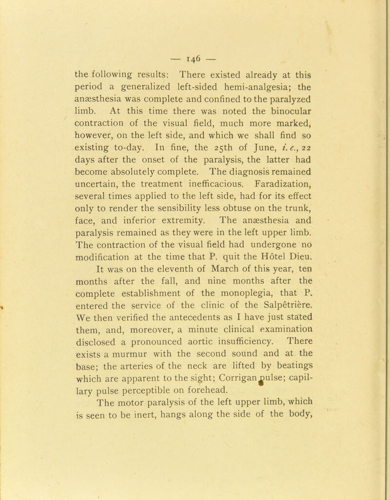 the following results: There existed already at this period a generalized left-sided hemi-analgesia; the anaesthesia was complete and confined to the paralyzed limb. At this time there was noted the binocular contraction of the visual field, much more marked, however, on the left side, and which we shall find so existing to-day. In fine, the 25th of June, i.e.,22 days after the onset of the paralysis, the latter had become absolutely complete. The diagnosis remained uncertain, the treatment inefficacious. Faradization, several times applied to the left side, had for its effect only to render the sensibility less obtuse on the trunk, face, and inferior extremity. The anaesthesia and paralysis remained as they were in the left upper limb. The contraction of the visual field had undergone no modification at the time that P. quit the Hotel Dieu. It was on the eleventh of March of this year, ten months after the fall, and nine months after the complete establishment of the monoplegia, that P. entered the service of the clinic of the Salpetriere. We then verified the antecedents as I have just stated them, and, moreover, a minute clinical examination disclosed a pronounced aortic insufficiency. There exists a murmur with the second sound and at the base; the arteries of the neck are lifted by beatings which are apparent to the sight; Corrigan|iulse; capil- lary pulse perceptible on forehead. The motor paralysis of the left upper limb, which is seen to be inert, hangs along the side of the body,