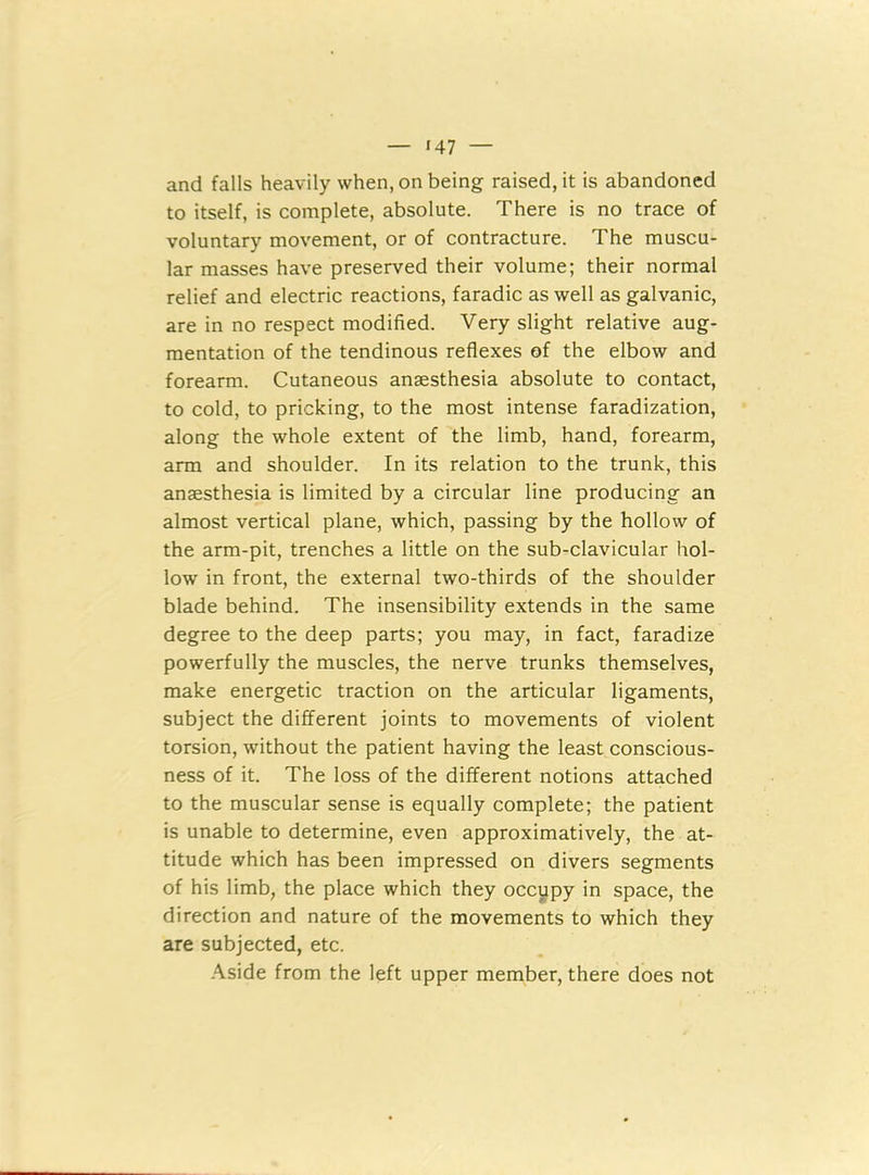 and falls heavily when, on being raised, it is abandoned to itself, is complete, absolute. There is no trace of voluntary movement, or of contracture. The muscu- lar masses have preserved their volume; their normal relief and electric reactions, faradic as well as galvanic, are in no respect modified. Very slight relative aug- mentation of the tendinous reflexes of the elbow and forearm. Cutaneous anaesthesia absolute to contact, to cold, to pricking, to the most intense faradization, along the whole extent of the limb, hand, forearm, arm and shoulder. In its relation to the trunk, this anaesthesia is limited by a circular line producing an almost vertical plane, which, passing by the hollow of the arm-pit, trenches a little on the sub-clavicular hol- low in front, the external two-thirds of the shoulder blade behind. The insensibility extends in the same degree to the deep parts; you may, in fact, faradize powerfully the muscles, the nerve trunks themselves, make energetic traction on the articular ligaments, subject the different joints to movements of violent torsion, without the patient having the least conscious- ness of it. The loss of the different notions attached to the muscular sense is equally complete; the patient is unable to determine, even approximatively, the at- titude which has been impressed on divers segments of his limb, the place which they occupy in space, the direction and nature of the movements to which they are subjected, etc. Aside from the left upper member, there does not