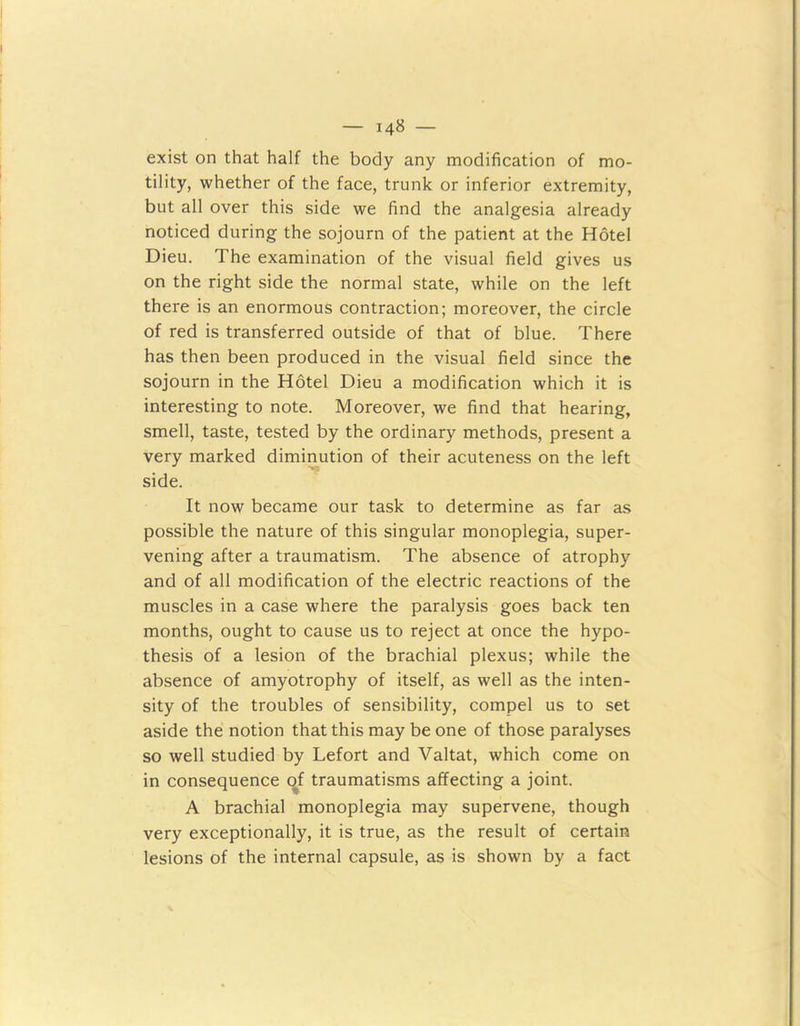 exist on that half the body any modification of mo- tility, whether of the face, trunk or inferior extremity, but all over this side we find the analgesia already noticed during the sojourn of the patient at the Hotel Dieu. The examination of the visual field gives us on the right side the normal state, while on the left there is an enormous contraction; moreover, the circle of red is transferred outside of that of blue. There has then been produced in the visual field since the sojourn in the Hotel Dieu a modification which it is interesting to note. Moreover, we find that hearing, smell, taste, tested by the ordinary methods, present a very marked diminution of their acuteness on the left side. It now became our task to determine as far as possible the nature of this singular monoplegia, super- vening after a traumatism. The absence of atrophy and of all modification of the electric reactions of the muscles in a case where the paralysis goes back ten months, ought to cause us to reject at once the hypo- thesis of a lesion of the brachial plexus; while the absence of amyotrophy of itself, as well as the inten- sity of the troubles of sensibility, compel us to set aside the notion that this may be one of those paralyses so well studied by Lefort and Valtat, which come on in consequence of traumatisms affecting a joint. A brachial monoplegia may supervene, though very exceptionally, it is true, as the result of certain lesions of the internal capsule, as is shown by a fact