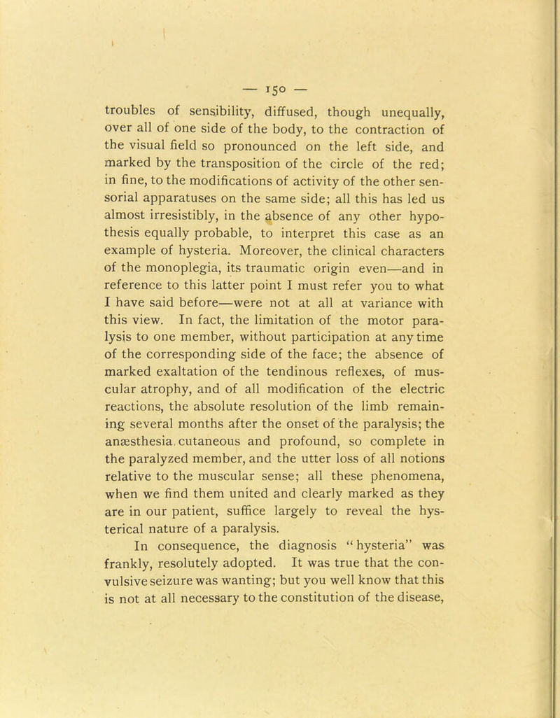 I — 150 — troubles of sensibility, diffused, though unequally, over all of one side of the body, to the contraction of the visual field so pronounced on the left side, and marked by the transposition of the circle of the red; in fine, to the modifications of activity of the other sen- sorial apparatuses on the same side; all this has led us almost irresistibly, in the absence of any other hypo- thesis equally probable, to interpret this case as an example of hysteria. Moreover, the clinical characters of the monoplegia, its traumatic origin even—and in reference to this latter point I must refer you to what I have said before—were not at all at variance with this view. In fact, the limitation of the motor para- lysis to one member, without participation at any time of the corresponding side of the face; the absence of marked exaltation of the tendinous reflexes, of mus- cular atrophy, and of all modification of the electric reactions, the absolute resolution of the limb remain- ing several months after the onset of the paralysis; the anaesthesia, cutaneous and profound, so complete in the paralyzed member, and the utter loss of all notions relative to the muscular sense; all these phenomena, when we find them united and clearly marked as they are in our patient, suffice largely to reveal the hys- terical nature of a paralysis. In consequence, the diagnosis “ hysteria” was frankly, resolutely adopted. It was true that the con- vulsive seizure was wanting; but you well know that this is not at all necessary to the constitution of the disease,