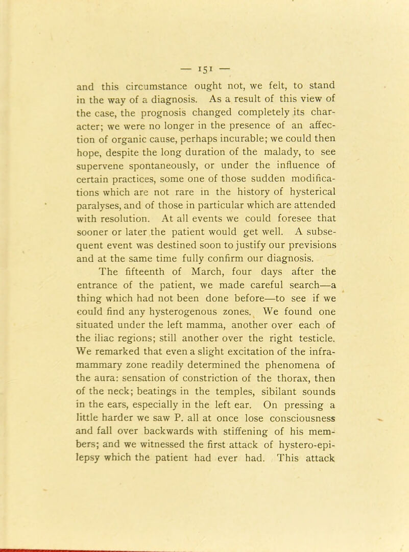 and this circumstance ought not, we felt, to stand in the way of a diagnosis. As a result of this view of the case, the prognosis changed completely its char- acter; we were no longer in the presence of an affec- tion of organic cause, perhaps incurable; we could then hope, despite the long duration of the malady, to see supervene spontaneously, or under the influence of certain practices, some one of those sudden modifica- tions which are not rare in the history of hysterical paralyses, and of those in particular which are attended with resolution. At all events we could foresee that sooner or later the patient would get well. A subse- quent event was destined soon to justify our previsions and at the same time fully confirm our diagnosis. The fifteenth of March, four days after the entrance of the patient, we made careful search—a thing which had not been done before—to see if we could find any hysterogenous zones. We found one situated under the left mamma, another over each of the iliac regions; still another over the right testicle. We remarked that even a slight excitation of the infra- mammary zone readily determined the phenomena of the aura: sensation of constriction of the thorax, then of the neck; beatings in the temples, sibilant sounds in the ears, especially in the left ear. On pressing a little harder we saw P. all at once lose consciousness and fall over backwards with stiffening of his mem- bers; and we witnessed the first attack of hystero-epi- lepsy which the patient had ever had. This attack