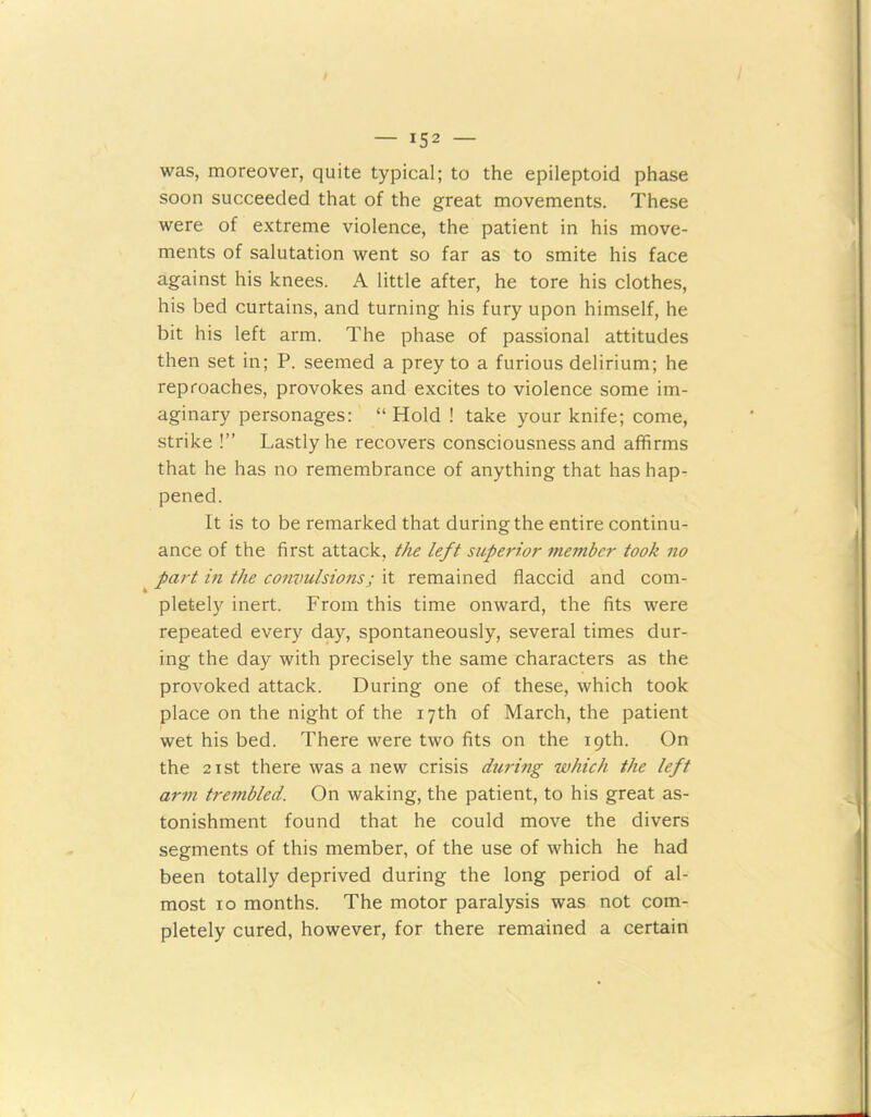 was, moreover, quite typical; to the epileptoid phase soon succeeded that of the great movements. These were of extreme violence, the patient in his move- ments of salutation went so far as to smite his face against his knees. A little after, he tore his clothes, his bed curtains, and turning his fury upon himself, he bit his left arm. The phase of passional attitudes then set in; P. seemed a prey to a furious delirium; he reproaches, provokes and excites to violence some im- aginary personages: “Hold ! take your knife; come, strike !” Lastly he recovers consciousness and affirms that he has no remembrance of anything that has hap- pened. It is to be remarked that during the entire continu- ance of the first attack, the left superior member took no part in the convulsions; it remained flaccid and com- plete^ inert. From this time onward, the fits were repeated every day, spontaneously, several times dur- ing the day with precisely the same characters as the provoked attack. During one of these, which took place on the night of the 17th of March, the patient wet his bed. There were two fits on the 19th. On the 21 st there was a new crisis duri?ig which the left arm trembled. On waking, the patient, to his great as- tonishment found that he could move the divers segments of this member, of the use of which he had been totally deprived during the long period of al- most 10 months. The motor paralysis was not com- pletely cured, however, for there remained a certain