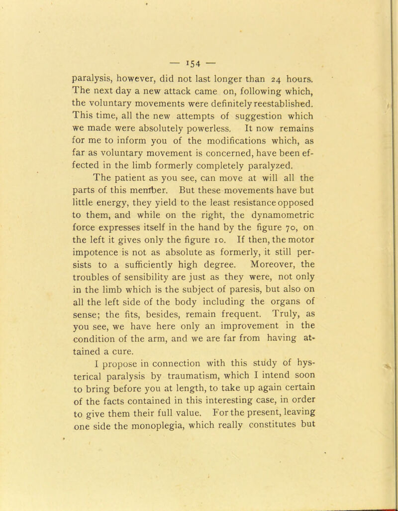 paralysis, however, did not last longer than 24 hours. The next day a new attack came on, following which, the voluntary movements were definitely reestablished. This time, all the new attempts of suggestion which we made were absolutely powerless. It now remains for me to inform you of the modifications which, as far as voluntary movement is concerned, have been ef- fected in the limb formerly completely paralyzed. The patient as you see, can move at will all the parts of this member. But these movements have but little energy, they yield to the least resistance opposed to them, and while on the right, the dynamometric force expresses itself in the hand by the figure 70, on the left it gives only the figure 10. If then, the motor impotence is not as absolute as formerly, it still per- sists to a sufficiently high degree. Moreover, the troubles of sensibility are just as they were, not only in the limb which is the subject of paresis, but also on all the left side of the body including the organs of sense; the fits, besides, remain frequent. Truly, as you see, we have here only an improvement in the condition of the arm, and we are far from having at- tained a cure. I propose in connection with this study of hys- terical paralysis by traumatism, which I intend soon to bring before you at length, to take up again certain of the facts contained in this interesting case, in order to give them their full value. For the present, leaving one side the monoplegia, which really constitutes but