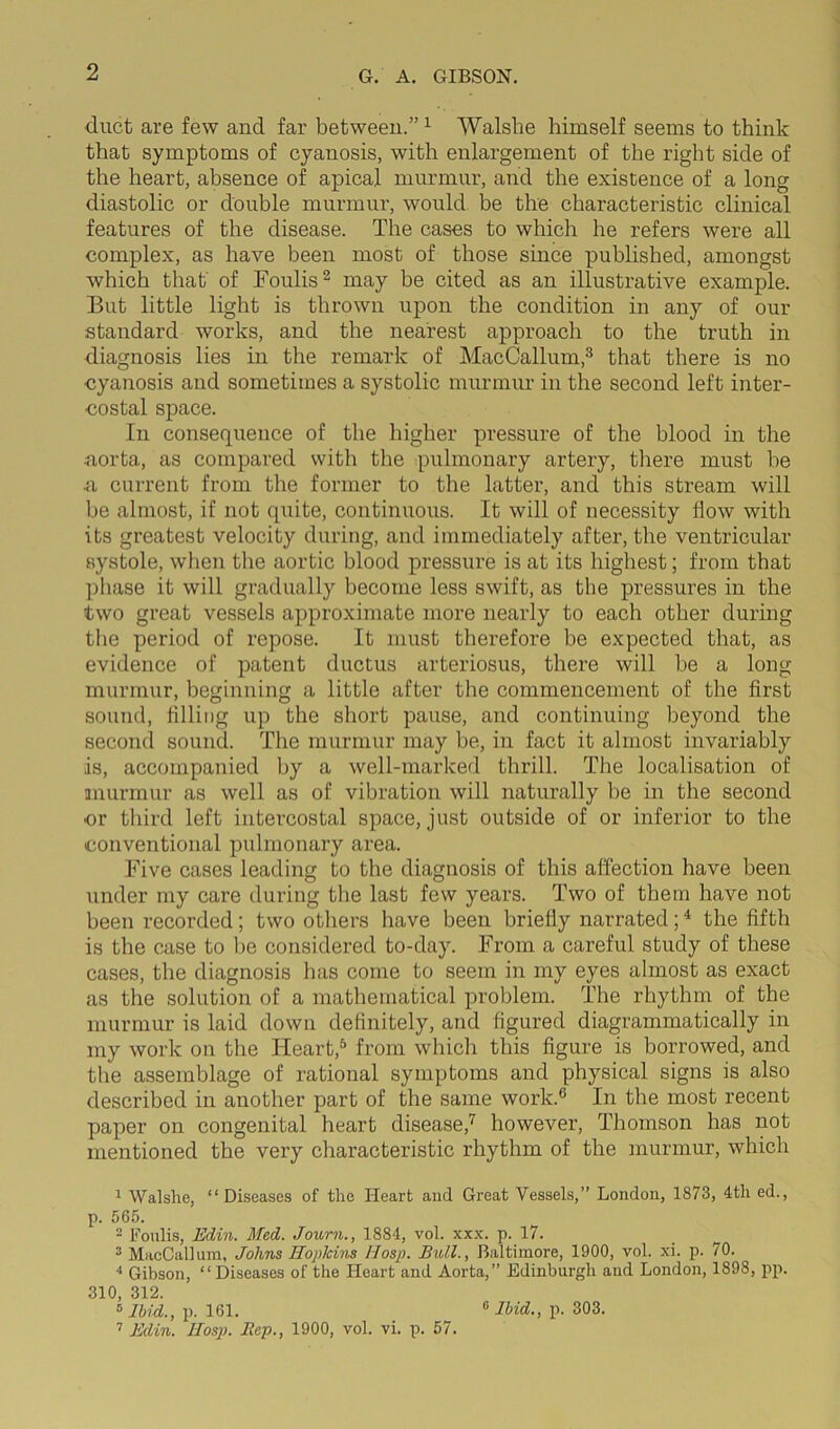 duct are few and far between.” 1 Walshe himself seems to think that symptoms of cyanosis, with enlargement of the right side of the heart, absence of apical murmur, and the existence of a long diastolic or double murmur, would be the characteristic clinical features of the disease. The cases to which he refers were all complex, as have been most of those since published, amongst which that of Foulis2 may be cited as an illustrative example. But little light is thrown upon the condition in any of our standard works, and the nearest approach to the truth in diagnosis lies in the remark of MacCallum,3 that there is no cyanosis and sometimes a systolic murmur in the second left inter- costal space. In consequence of the higher pressure of the blood in the aorta, as compared with the pulmonary artery, there must be a current from the former to the latter, and this stream will be almost, if not quite, continuous. It will of necessity flow with its greatest velocity during, and immediately aftei’, the ventricular systole, when the aortic blood pressui’e is at its highest; from that phase it will gradually become less swift, as the pressures in the two great vessels approximate more nearly to each other during the period of repose. It must therefore be expected that, as evidence of patent ductus arteriosus, there will be a long murmur, beginning a little after the commencement of the first sound, filling up the short pause, and continuing beyond the second sound. The murmur may be, in fact it almost invariably is, accompanied by a well-marked thrill. The localisation of murmur as well as of vibration will naturally be in the second or third left intercostal space, just outside of or inferior to the conventional pulmonary ai’ea. Five cases leading to the diagnosis of this affection have been under my care during the last few years. Two of them have not been recorded; two others have been briefly narrated;4 the fifth is the case to be considered to-day. From a careful study of these cases, the diagnosis has come to seem in my eyes almost as exact as the solution of a mathematical problem. The rhythm of the murmur is laid down definitely, and figured diagrammatically in my work on the Heart,5 from which this figure is borrowed, and the assemblage of rational symptoms and physical signs is also described in another part of the same work.6 In the most recent paper on congenital heart disease,7 however, Thomson has not mentioned the very characteristic rhythm of the murmur, which 1 Walshe, “Diseases of the Heart and Great Vessels,” London, 1873, 4tli ed., p. 565. 2 Foulis, Edin. Med. Journ., 1884, vol. xxx. p. 17. 3 MacCallum, Johns Hopkins Hosp. Bull., Baltimore, 1900, vol. xi. p. 70. 4 Gibson, “Diseases of the Heart and Aorta,” Edinburgh and London, 1898, pp. 310, 312. 5 Ibid., p. 161. 7 Edin. IIosp. Bep., 1900, vol. vi. p. 57. 0 Ibid., p. 303.