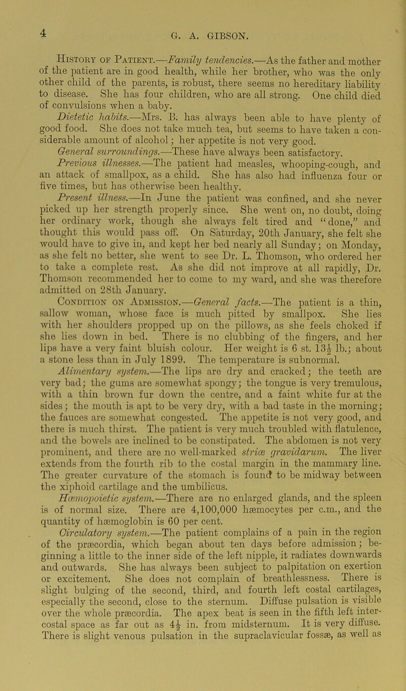 History op Patient.-—Family tendencies.—As the father and mother of the patient are in good health, while her brother, who was the only other child of the parents, is robust, there seems no hereditary liability to disease. She has four children, who are all strong. One child died of convulsions when a baby. Dietetic habits.—Mrs. B. has always been able to have plenty of good food. She does not take much tea, hut seems to have taken a con- siderable amount of alcohol; her appetite is not very good. General surroundings.—These have always been satisfactory. Previous illnesses.—The patient had measles, whooping-cough, and an attack of smallpox, as a child. She has also had influenza four or five times, but has otherwise been healthy. Present illness.—In June the patient was confined, and she never picked up her strength properly since. She went on, no doubt, doing her ordinary work, though she always felt tired and “done,” and thought this would pass oil. On Saturday, 20tli January, she felt she would have to give in, and kept her bed nearly all Sunday; on Monday, as she felt no better, she went to see Dr. L. Thomson, who ordered her to take a complete rest. As she did not improve at all rapidly, Dr. Thomson recommended her to come to my ward, and she was therefore admitted on 28th January. Condition on Admission.—General facts.—The patient is a thin, sallow woman, whose face is much pitted by smallpox. She lies with her shoulders propped up on the pillows, as she feels choked if she lies down in bed. There is no clubbing of the fingers, and hex- lips have a very faint bluish colour. Her weight is 6 st. 13£ lb.; about a stone less than in July 1899. The temperature is subnormal. Alimentary system.—The lips are dry and cracked; the teeth are very bad; the gums are somewhat spongy; the tongue is very tremulous, with a thin brown fur down the centre, and a faint white fur at the sides; the mouth is apt to be very dry, with a bad taste in the morning; the fauces are somewhat congested. The appetite is not very good, and there is much thirst. The patient is very much troubled with flatulence, and the bowels are inclined to be constipated. The abdomen is not very prominent, and there are no well-marked stride gravidarum. The liver extends from the fourth rib to the costal margin in the mammary line. The greater curvature of the stomach is found to be midway between the xiphoid cartilage and the umbilicus. Iiiemopoietic system.—There are no enlarged glands, and the spleen is of normal size. There are 4,100,000 hsemocytes per c.m., and the quantity of haemoglobin is 60 per cent. Circulatory system.—The patient complains of a pain in the region of the praecordia, which began about ten days before admission; be- ginning a little to the inner side of the left nipple, it radiates downwards and outwards. She has always been subject to palpitation on exertion or excitement. She does not complain of breathlessness. There is slight bulging of the second, third, and fourth left costal cartilages, especially the second, close to the sternum. Diffuse pulsation is visible over the whole praecordia. The apex beat is seen in the fifth left inter- costal space as far out as 4^ in. from midsternum. It is very diffuse. There is slight venous pulsation in the supraclavicular fossae, as well as