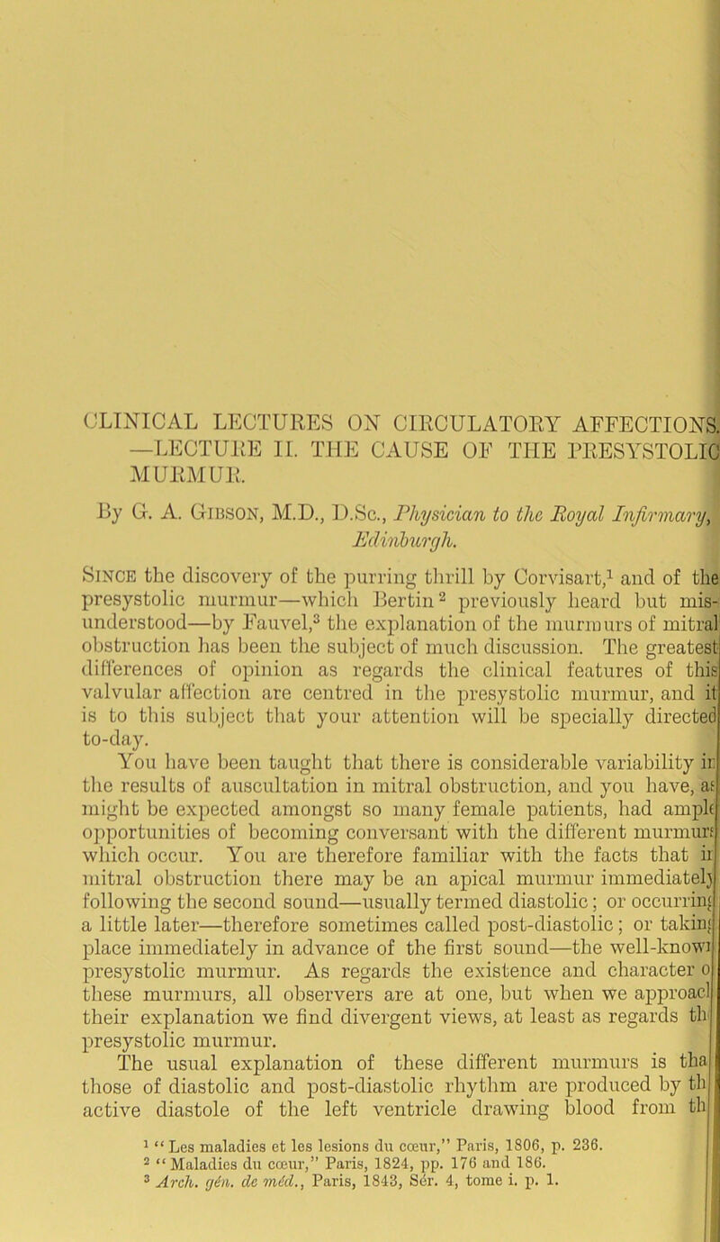 —LECTURE II. THE CAUSE OF THE PRESYSTOLIC MURMUR. By G. A. G1B.SON, M.D., I).Sc., Physician to the Royal Infirmary, Edinhurgh. Since the discovery of the purring tlirill by Corvisart,’- and of the presystolic murmur—which Rertin^ previously heard hut mis- understood—by Fauvel,^ the explanation of the murmurs of mitral obstruction has been the subject of much discussion. The greatest diherences of opinion as regards the clinical features of this valvular affection are centred in the presystolic murmur, and it is to this subject that your attention will be specially directed to-day. You have been taught that there is considerable variability ir the results of auscultation in mitral obstruction, and you have, ae might be expected amongst so many female patients, had ample opportunities of becoming conversant with the different murmurf which occur. You are therefore familiar with the facts that ii mitral obstruction there may be an apical murmur immediatel) following the second sound—usually termed diastolic; or occurring a little later—therefore sometimes called post-diastolic; or taking place immediately in advance of the first sound—the well-knowi presystolic murmur. As regards the existence and character 0 these murmurs, all observers are at one, but when we approacl their explanation we find divergent views, at least as regards th presystolic murmur. The usual explanation of these different murmurs is tha those of diastolic and x^ost-diastolic rhythm are produced by th active diastole of the left ventricle drawing blood from th ^ “ Les maladies et les lesions du cceur,” Paris, 1806, p. 236. 2 “ Maladies du cceur,” Paris, 1824, pp. 176 and 186. j