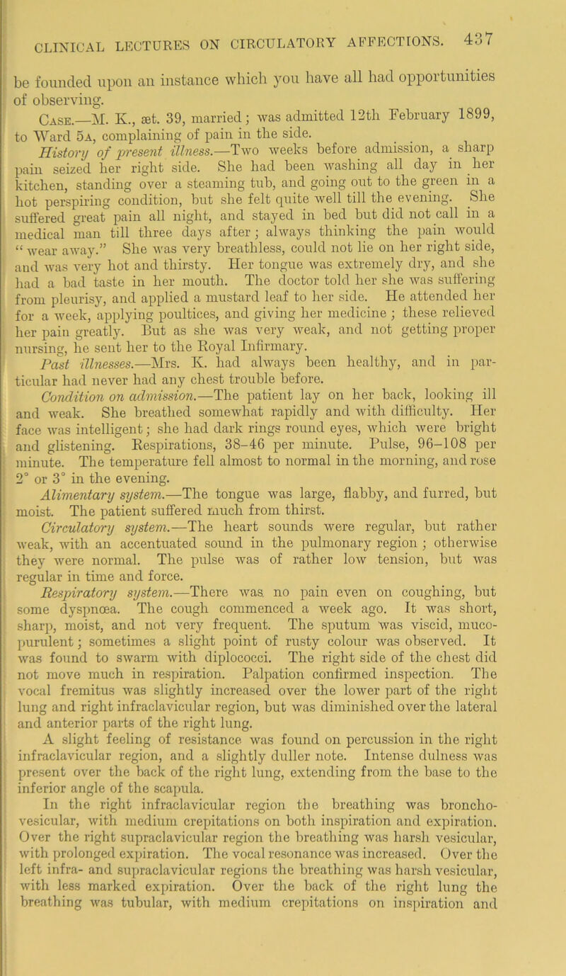 be founded upon an instance which you have all had opportunities of observing. Case. M. K., set. 39, married; was admitted 12th February 1899, to Ward 5a, complaining of pain in the side. History of present illness.—Two weeks before admission, a sharp seized her right side. She had been washing all day pain m her kitchen, standing over a steaming tub, and going out to the green in a hot perspiring condition, but she felt quite well till the evening. She suffered great pain all night, and stayed in bed but did not call in a medical man till three days after; always thinking the pain would “ wear away.” She was very breathless, could not lie on her right side, and was very hot and thirsty. Her tongue was extremely dry, and she had a bad taste in her mouth. The doctor told her she was suffering from pleurisy, and applied a mustard leaf to her side. He attended her for a week, applying poultices, and giving her medicine ; these relieved her pain greatly. Hut as she was very weak, and not getting proper nursing, he sent her to the Iboyal Infirmary. Past illnesses.—Mrs. K. had always been healthy, and in par- ticular had never had any chest trouble before. Condition on admission.—The patient lay on her back, looking ill and weak. She breathed somewhat rapidly and with difficulty. Her face was intelligent; she had dark rings round eyes, which were bright and glistening. Respirations, 38-46 per minute. Pulse, 96-108 per minute. The temperature fell almost to normal in the morning, and rose 2° or 3° in the evening. Alimentary system.—The tongue was large, flabby, and furred, but moist. The patient suffered much from thirst. Circulatory system.—The heart sounds were regular, but rather weak, with an accentuated somid in the pulmonary region ; otherwise they were normal. The pulse was of rather low tension, but was regular in time and force. Respiratory system.—There was. no pain even on coughing, but some dyspnoea. The cough commenced a week ago. It was short, sharp, moist, and not very frequent. The sputum was viscid, muco- purulent ; sometimes a slight point of rusty colour was observed. It was found to swarm with diplococci. The right side of the chest did not move much in respiration. Palpation confirmed inspection. The vocal fremitus was slightly increased over the lower part of the right lung and right infraclavicular region, but was diminished over the lateral and anterior parts of the right lung. A slight feeling of resistance was found on percussion in the right infraclavicular region, and a slightly duller note. Intense dulness was present over the back of the right lung, extending from the base to the inferior angle of the scapula. In the right infraclavicular region the breathing was broncho- vesicular, with medium crepitations on both inspiration and expiration. Over the right supraclavicular region the breathing was harsh vesicular, with prolonged expiration. The vocal resonance was increased. Over the left infra- and supraclavicular regions the breathing was harsh vesicular, with less marked expiration. Over the back of the right lung the breathing was tubular, with medium crepitations on inspiration and