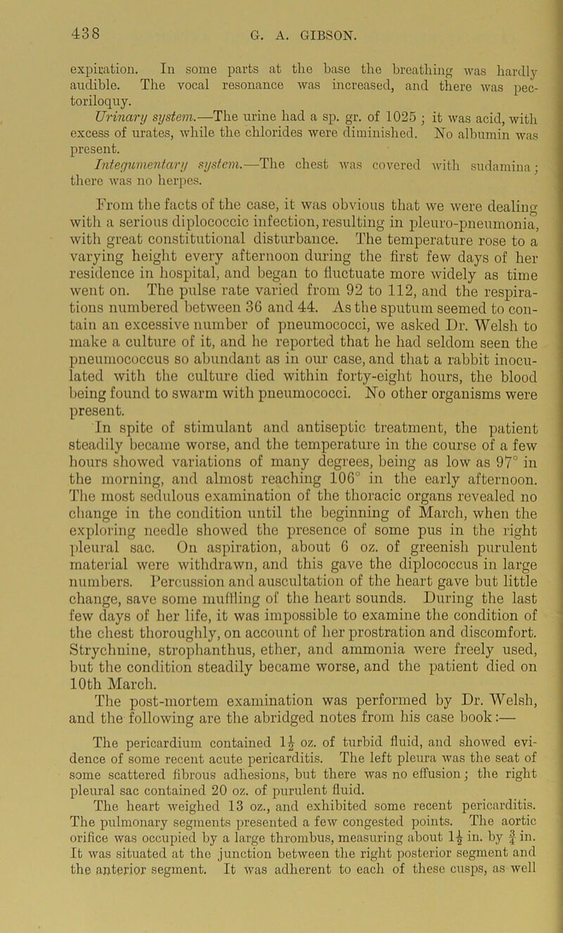 expiration. In some parts at the base the breathing was hardly audible. The vocal resonance was increased, and there was pec- toriloquy. Urinary system.—The urine had a sp. gr. of 1025 ; it was acid, with excess of urates, while the chlorides were diminished. No albumin was present. Integumentary system.—The chest was covered with sudamina; there was no herpes. From the facts of the case, it was obvious that we were dealing with a serious diplococcic infection, resulting in pleuro-pneumonia, with great constitutional disturbance. The temperature rose to a varying height every afternoon during the first few days of her residence in hospital, and began to liuctuate more widely as time went on. The pulse rate varied from 92 to 112, and the respira- tions numbered between 36 and 44. As the sputum seemed to con- tain an excessive number of pneumococci, we asked Dr. Welsh to make a culture of it, and lie reported that he had seldom seen the pneumococcus so abundant as in our case, and that a rabbit inocu- lated with the culture died within forty-eight hours, the blood being found to swarm with pneumococci. No other organisms were present. In spite of stimulant and antiseptic treatment, the patient steadily became worse, and the temperature in the course of a few hours showed variations of many degrees, being as low as 97° in the morning, and almost reaching 106° in the early afternoon. The most sedulous examination of the thoracic organs revealed no change in the condition until the beginning of March, when the exploring needle showed the presence of some pus in the right pleural sac. On aspiration, about 6 oz. of greenish purulent material were withdrawn, and this gave the diplococcus in large numbers. Percussion and auscultation of the heart gave but little change, save some muffling of the heart sounds. During the last few days of her life, it was impossible to examine the condition of the chest thoroughly, on account of her prostration and discomfort. Strychnine, strophanthus, ether, and ammonia were freely used, but the condition steadily became worse, and the patient died on 10 th March. The post-mortem examination was performed by Dr. Welsh, and the following are the abridged notes from his case hook:— The pericardium contained 1J oz. of turbid fluid, and showed evi- dence of some recent acute pericarditis. The left pleura was the seat of some scattered fibrous adhesions, but there was no effusion; the right pleural sac contained 20 oz. of purulent fluid. The heart weighed 13 oz., and exhibited some recent pericarditis. The pulmonary segments presented a few congested points. The aortic orifice was occupied by a large thrombus, measuring about 1-| in. by f in. It was situated at the junction between the right posterior segment and the anterior segment. It was adherent to each of these cusps, as well