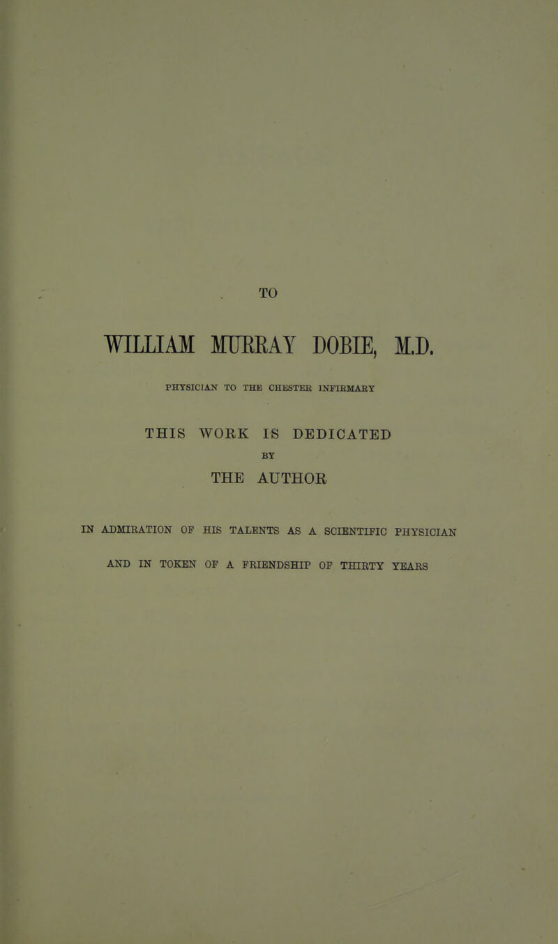 TO WILLIAM MUEEAY DOBIE, M.D. PHYSICIAN TO THE CHESTER INFIEMABY THIS WORK IS DEDICATED BY THE AUTHOR IN ADMIRATION OF HIS TALENTS AS A SCIENTIFIC PHYSICIAN AND IN TOKEN OF A FRIENDSHIP OF THIRTY YEARS