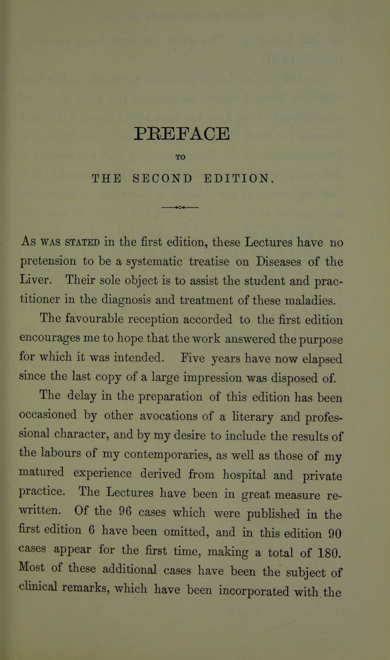THE SECOND EDITION. As WAS STATED in the first edition, these Lectures have no pretension to be a systematic treatise on Diseases of the Liver. Their sole object is to assist the student and prac- titioner in the diagnosis and treatment of these maladies. The favourable reception accorded to the first edition encourages me to hope that the work answered the purpose for which it was intended. Pive years have now elapsed since the last copy of a large impression was disposed of. The delay in the preparation of this edition has been occasioned by other avocations of a literary and profes- sional character, and by my desire to include the results of the labours of my contemporaries, as well as those of my matured experience derived from hospital and private practice. The Lectures have been in great measure re- written. Of the 96 cases which were pubHshed in the first edition 6 have been omitted, and in this edition 90 cases appear for the first time, making a total of 180. Most of these additional cases have been the subject of clinical remarks, which have been incorporated with, the