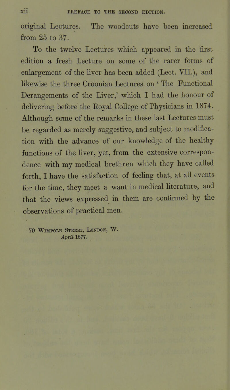 original Lectures. The woodcuts have been increased from 25 to 37. To the twelve Lectures which appeared in the first edition a fresh Lecture on some of the rarer forms of enlargement of the liver has been added (Lect. VII.), and likewise the three Croonian Lectures on ' The Functional Derangements of the Liver,' which I had the honour of delivering before the Eoyal College of Physicians in 1874. Although some of the remarks in these last Lectures must be regarded as merely suggestive, and subject to modifica- tion with the advance of our knowledge of the healthy functions of the liver, yet, from the extensive correspon- dence with my medical brethren which they have called forth, I have the satisfaction of feeling that, at all events for the time, they meet a want in medical literature, and that the views expressed in them are confirmed by the observations of practical men. 79 WiMPOLE Street, London, W. April 1877.