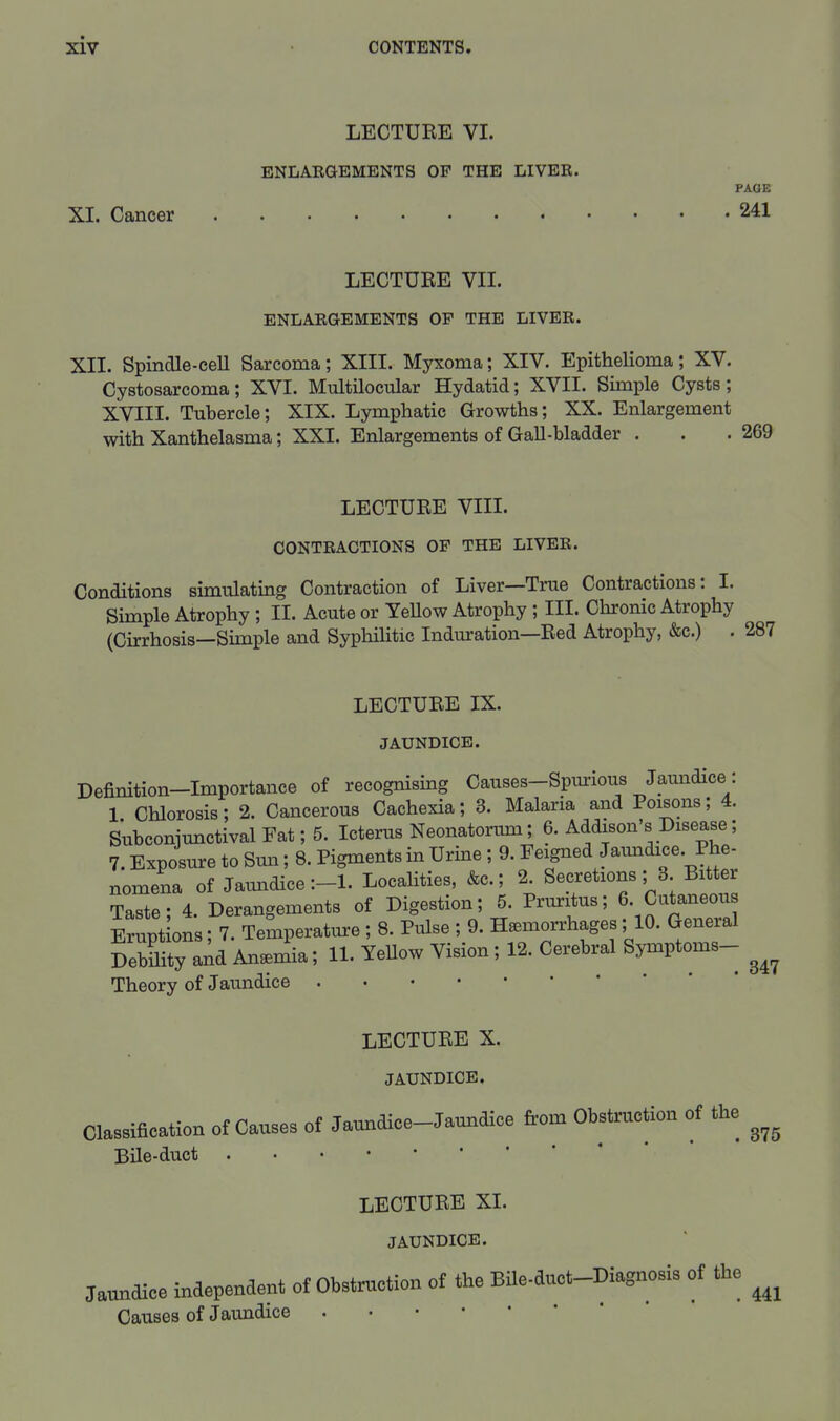 LECTURE VI. ENLAEGBMENTS OP THE LIVER. PAGE XI. Cancer 241 LECTURE VII. ENLAEGEMENTS OF THE LIVEE. XII. Spindle-ceU Sarcoma; XIII. Myxoma; XIV. Epithelioma; XV. Cystosarcoma; XVI. Multilocular Hydatid; XVII. Simple Cysts; XVIII. Tubercle; XIX. Lymphatic Growths; XX. Enlargement with Xanthelasma; XXI. Enlargements of GaU-bladder . LECTURE VIII. CONTEACTIONS OP THE LIVEE. Conditions smiulating Contraction of Liver—Trae Contractions: 1. Simple Atrophy ; II. Acute or YeUow Atrophy; III. Chronic Atrophy (Cirrhosis—Simple and SyphiHtic Induration—Red Atrophy, &c.) . 287 LECTURE IX. JAUNDICE. Definition-Importance of recognising Causes-Spm-ious Jaimdice: 1 Chlorosis; 2. Cancerous Cachexia; 3. Malaria and Poisons; 4. Subconjunctival Fat; 5. Icterus Neonatorum; 6. Addison's Disease; 7. Exposure to Sun; 8. Pigments in Urine; 9. Feigned Jaundice. Phe- nomena of Jaundice LocaHties, &c.; 2. Secretions; 3. Bitter Taste; 4. Derangements of Digestion; 5. Pruritus; 6. Cutaneous Erupt ons; 7. Temperature ; 8. Pulse ; 9. Hemorrhages; 10. General Debmty and Anemia; 11. Yellow Vision; 12. Cerebral Symptoms- Theory of Jaundice LECTURE X. JAUNDICE. CWfloation ot Causes of Jaundioe-Jam>aice from Obstmction of the Bile-duct LECTURE XL JAUNDICE. Jaundice independent ot Obstruction of the Bile-duct-Kagnosis of the Causes of Jaundice