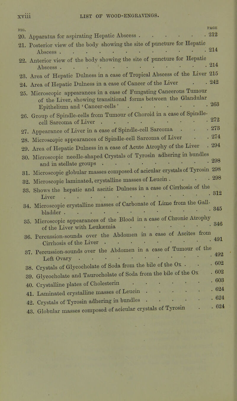 20. Apparatus for aspirating Hepatic Abscess 212 21. Posterior view of the body showing the site of puncture for Hepatic Abscess ^^^ 22. Anterior view of the body showing the site of puncture for Hepatic Abscess . . . ' 214 23. Area of Hepatic Duhiess in a case of Tropical Abscess of the Liver 215 24. Area of Hepatic Duhiess in a case of Cancer of the Liver . • 242 25. Microscopic appearances in a case of Fungating Cancerous Tumour of the Liver, showing transitional forms between the Glandular Epithelium and ' Cancer-cells ' 26. Group of Spindle-cells from Tumom- of Choroid in a case of Spindle- cell Sarcoma of Liver 2^^ 27. Appearance of Liver in a case of Spindle-cell Sarcoma . . -273 28. Microscopic appearances of Spmdle-ceU Sarcoma of Liver . . 274 29. Area of Hepatic Duhiess in a case of Acute Atrophy of the Liver . 294 30. Microscopic needle-shaped Crystals of Tyrosin adhering in bimdles and in stellate groups 31. Microscopic globular masses composed of acicular crystals of Tyrosin 298 32. Microscopic laminated, crystalline masses of Leucin . . • -298 33. Shows the hepatic and ascitic Duhiess in a case of Cirrhosis of the Liver 34. Microscopic crystaUine masses of Carbonate of Lime fi'om the GaU- bladder 35. Microscopic appearances of the Blood m a case of Chronic Atrophy of the Liver with Leukaemia 36. Percussion-sounds over the Abdomen in a case of Ascites fi-om Cirrhosis of the Liver 37. Percussion-sounds over the Abdomen in a case of Tumour of the Left Ovary 38. Crystals of Glycocholate of Soda from the bHe of the Ox . . • 602 39. Glycocholate and Taurocholate of Soda from the bUe of the Ox . 602 40. Crystalhne plates of Cholesterin 41. Lammated crystalline masses of Leticin 42. Crystals of Tyrosin adhering in bundles 43. Globular masses composed of acicular crystals of Tyrosin . • 624