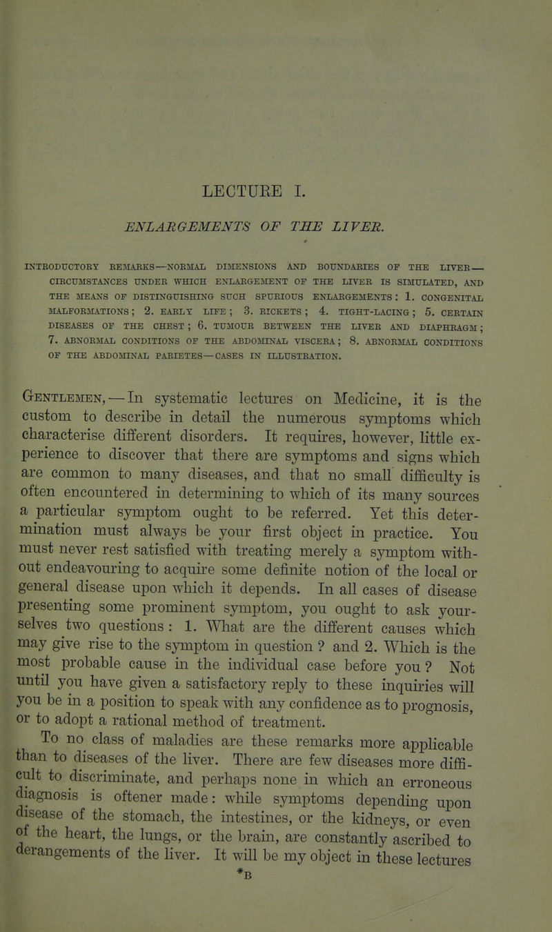 ENLARGEMENTS OF THE LIVER. INTBODUCTORY BEMARKS—NORMAL DIMENSIONS AND BOUNDABIES OF THE LIVEB CIBCDMSTANCES UNDER WHICH ENLARGEMENT OF THE LIVER IS SIMULATED, AND THE MEANS OF DISTINGUISHING SUCH SPURIOUS ENLARGEMENTS : 1. CONGENITAL MALFORMATIONS ; 2. EARLY LIFE ; 3. RICKETS ; 4. TIGHT-LACING; 5. CERTAIN DISEASES OF THE CHEST ; 6. TUMOUR BETWEEN THE LIVEB AND DIAPHBAGM ; 7. ABNOBMAL CONDITIONS OF THE ABDOMINAL VISCERA; 8. ABNOBMAL CONDITIONS OF THE ABDOMINAL PARIETES—CASES IN ILLUSTRATION. Gentlemen, — In systematic lectures on Medicine, it is the custom to describe in detail the numerous symptoms which characterise different disorders. It requires, however, little ex- perience to discover that there are symptoms and signs which are common to many diseases, and that no small difficulty is often encountered in determining to which of its many sources a particular symptom ought to be referred. Yet this deter- mination must always be your first object m practice. You must never rest satisfied with treating merely a symptom with- out endeavouring to acquire some definite notion of the local or general disease upon which it depends. In all cases of disease presenting some prominent symptom, you ought to ask your- selves two questions : 1. ^Vhat are the different causes which may give rise to the symptom m question ? and 2. Which is the most probable cause in the individual case before you? Not until you have given a satisfactory reply to these inquiries will you be in a position to speak with any confidence as to prognosis, or to adopt a rational method of treatment. To no class of maladies are these remarks more applicable than to diseases of the liver. There are few diseases more diffi- cult to discriminate, and perhaps none in which an erroneous diagnosis is oftener made: while symptoms depending upon disease of the stomach, the intestines, or the kidneys, or even of the heart, the lungs, or the brain, are constantly ascribed to derangements of the liver. It wHl be my object in these lectures *B