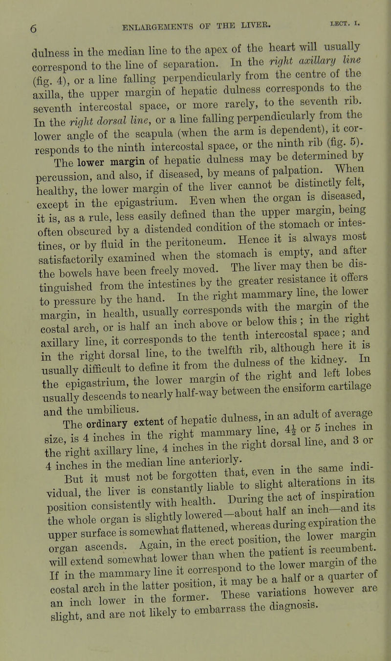 dulness in the median line to the apex of the heart will usually correspond to the line of separation. In the Hght axillary line (fig. 4), or a line falling perpendicularly from the centre of the axnia, the upper margin of hepatic dulness corresponds to the seventh intercostal space, or more rarely, to the seventh rib. In the right dorsal line, or a line falling perpendicularly from the lower angle of the scapula (when the arm is dependent) it cor- responds to the ninth intercostal space, or the ninth rib (lig. 5). The lower margin of hepatic dulness may be determined by percussion, and also, if diseased, by means of palpation. When healthy, the lower margin of the liver cannot be distinctly felt, except In the epigastrium. Even when the organ is diseased, it is, as a rule, less easHy defined than the upper margm, being ofte; obscured by a distended condition of the stomach or mt - tines, or by fluid in the peritoneum. Hence it is always mo satisfactorHy examined when the stomach is empty and aftei have been freely moved The liver ^^^J^J^^ tinsuished from the intestines by the greater resistance it otters to pr ssure by the hand. In the right mammary hne, he lower usually descends to nearly halt-way between uu« position consistently with health. ^™ 8 ; i,_a„d its L whole organ is ^'^^^^^':^:^^tLZe^Vir^^^-^^^ upper surface IS somewhatflattened^^^^^ ^^^^^ ^^^^^ organ ascends. Again, in the P° ' , ; recumbent, extend .J^Xt^ltTto h^^^^^^^^ -rgin of the