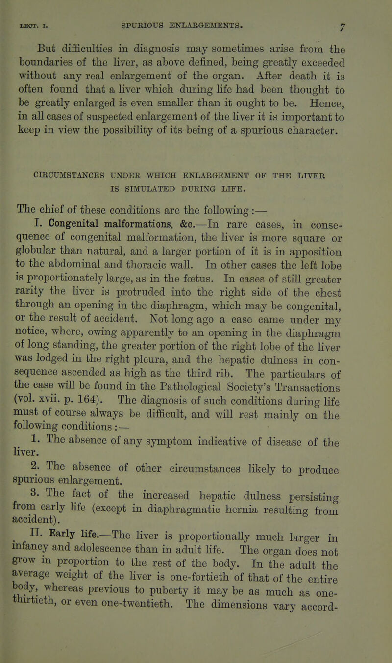 But difficulties in diagnosis may sometimes arise from the boundaries of the liver, as above defined, being greatly exceeded without any real enlargement of the organ. After death it is often found that a liver which during life had been thought to be greatly enlarged is even smaller than it ought to be. Hence, in all cases of suspected enlargement of the liver it is important to keep in view the possibility of its being of a spurious character. CIRCUMSTANCES UNDER WHICH ENLARGEMENT OP THE LIVER IS SIMULATED DURING LIFE. The chief of these conditions are the following:— I. Congenital malformations, &c.—In rare cases, in conse- quence of congenital malformation, the liver is more square or globular than natural, and a larger portion of it is in apposition to the abdominal and thoracic wall. In other cases the left lobe is proportionately large, as in the fcstus. In cases of still greater rarity the liver is protruded into the right side of the chest through an opening in the diaphragm, which may be congenital, or the result of accident. Not long ago a case came under my notice, where, owing apparently to an opening in the diaphragm of long standing, the greater portion of the right lobe of the liver was lodged in the right pleura, and the hepatic dulness in con- sequence ascended as high as the third rib. The particulars of the case will be found in the Pathological Society's Transactions (vol. xvii. p. 164). The diagnosis of such conditions during life must of course always be difficult, and will rest mainly on the following conditions: — 1. The absence of any symptom indicative of disease of the liver. 2. The absence of other circumstances likely to produce spurious enlargement. 3. The fact of the increased hepatic dulness persisting from early Hfe (except in diaphragmatic hernia resulting from accident). II. Early life.—The liver is proportionally much larger in infancy and adolescence than in adult life. The organ does not grow in proportion to the rest of the body. In the adult the average weight of the liver is one-fortieth of that of the entire body, whereas previous to puberty it may be as much as one- thirtieth, or even one-twentieth. The dimensions vary accord-