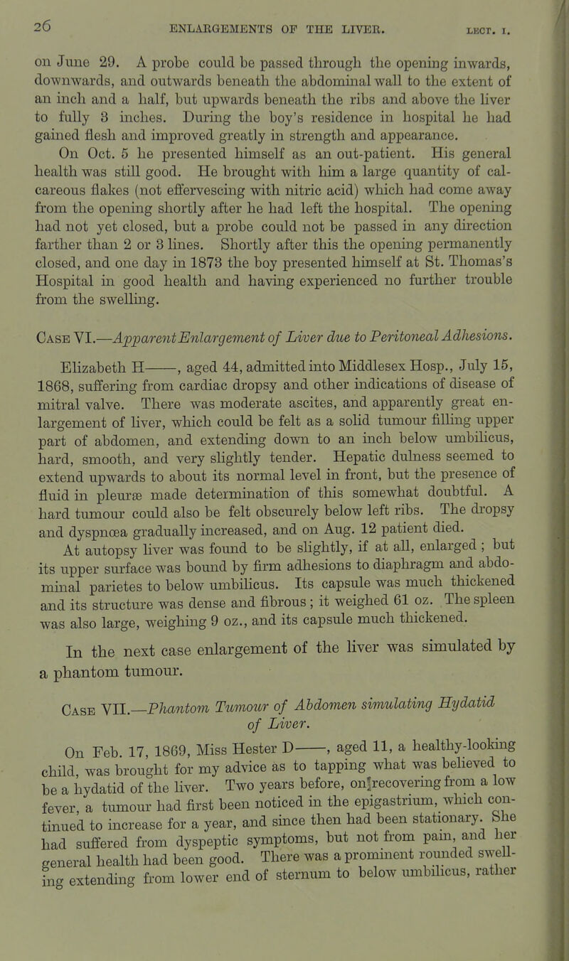 on June 29. A probe could be passed through the opening inwards, downwards, and outwards beneath the abdommal wall to the extent of an inch and a half, but upwards beneath the ribs and above the liver to fully 3 mches. During the boy's residence in hospital he had gained flesh and improved greatly in strength and appearance. On Oct. 6 he presented himself as an out-patient. His general health was still good. He brought with him a large quantity of cal- careous flakes (not effervescing with nitric acid) which had come away from the opening shortly after he had left the hospital. The openmg had not yet closed, but a probe could not be passed in any direction farther than 2 or 3 lines. Shortly after this the opening permanently closed, and one day in 1873 the boy presented himself at St. Thomas's Hospital in good health and having experienced no further trouble from the swelling. Case VI.—Apparent Enlargement of Liver due to Peritoneal Adhesions. Elizabeth H , aged 44, admitted into Middlesex Hosp., July 15, 1868, suffering from cardiac dropsy and other indications of disease of mitral valve. There Avas moderate ascites, and apparently great en- largement of liver, which could be felt as a solid tumour filling upper part of abdomen, and extending down to an inch below umbilicus, hard, smooth, and very shghtly tender. Hepatic dulness seemed to extend upwards to about its normal level in front, but the presence of fluid in pleurae made determination of this somewhat doubtful. A hard tumour could also be felt obscurely below left ribs. The dropsy and dyspnoea gradually increased, and on Aug. 12 patient died. At autopsy liver was found to be shghtly, if at all, enlarged ; but its upper surface was bound by firm adhesions to diaphragm and abdo- minal parietes to below umbihcus. Its capsule was much thickened and its structure was dense and fibrous ; it weighed 61 oz. The spleen was also large, weighing 9 oz., and its capsule much thickened. In the next case enlargement of the liver was simulated by a phantom tumour. Case '^11.—Phantom Tiimour of Abdomen simulating Hydatid of Liver. On Feb 17, 1869, Miss Hester D , aged 11, a healthy-looldng child, was brought for my advice as to tapping what was believed to be a hydatid of the liver. Two years before, onfrecovermg from a low fever, a tumour had first been noticed in the epigastrmm, which con- tinued to increase for a year, and since then had been stationary She had suffered from dyspeptic symptoms, but not from pam and her general health had been good. There was a prominent rounded sweU- ing extending from lower end of sternum to below umbilicus, rather