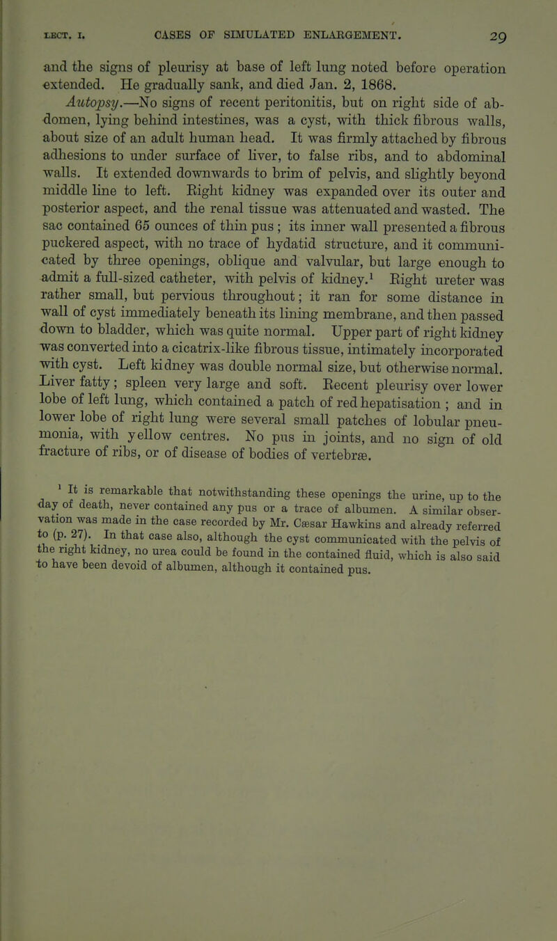 and the signs of pleurisy at base of left lung noted before operation extended. He gradually sank, and died Jan. 2, 1868. Autopsy.—No signs of recent peritonitis, but on right side of ab- domen, lying behind intestines, was a cyst, with thick fibrous walls, about size of an adult human head. It was firmly attached by fibrous adliesions to under surface of liver, to false ribs, and to abdominal walls. It extended downwards to brim of pelvis, and slightly beyond middle line to left. Eight kidney was expanded over its outer and posterior aspect, and the renal tissue was attenuated and wasted. The sac contained 65 ounces of thin pus ; its inner wall presented a fibrous puckered aspect, with no trace of hydatid structure, and it communi- cated by three openings, oblique and valvular, but large enough to admit a full-sized catheter, with pelvis of kidney.-' Eight ureter was rather small, but pervious throughout; it ran for some distance in wall of cyst immediately beneath its Iming membrane, and then passed down to bladder, which was quite normal. Upper part of right kidney was converted into a cicatrix-like fibrous tissue, ultimately incorporated with cyst. Left kidney was double normal size, but otherwise normal. Liver fatty ; spleen very large and soft. Eecent pleurisy over lower lobe of left lung, which contained a patch of red hepatisation ; and in lower lobe of right lung were several small patches of lobular pneu- monia, with yellow centres. No pus in joints, and no sign of old fracture of ribs, or of disease of bodies of vertebra. » It IS remarkable that notwithstanding these openings the urine, up to the day of death, never contained any pus or a trace of albumen. A similar obser- vation was made in the case recorded by Mr. Cffisar Hawkins and already referred to (p. 27). In that case also, although the cyst communicated with the pelvis of the right kidney, no urea could be found in the contained fluid, which is also said to have been devoid of albumen, although it contained pus.