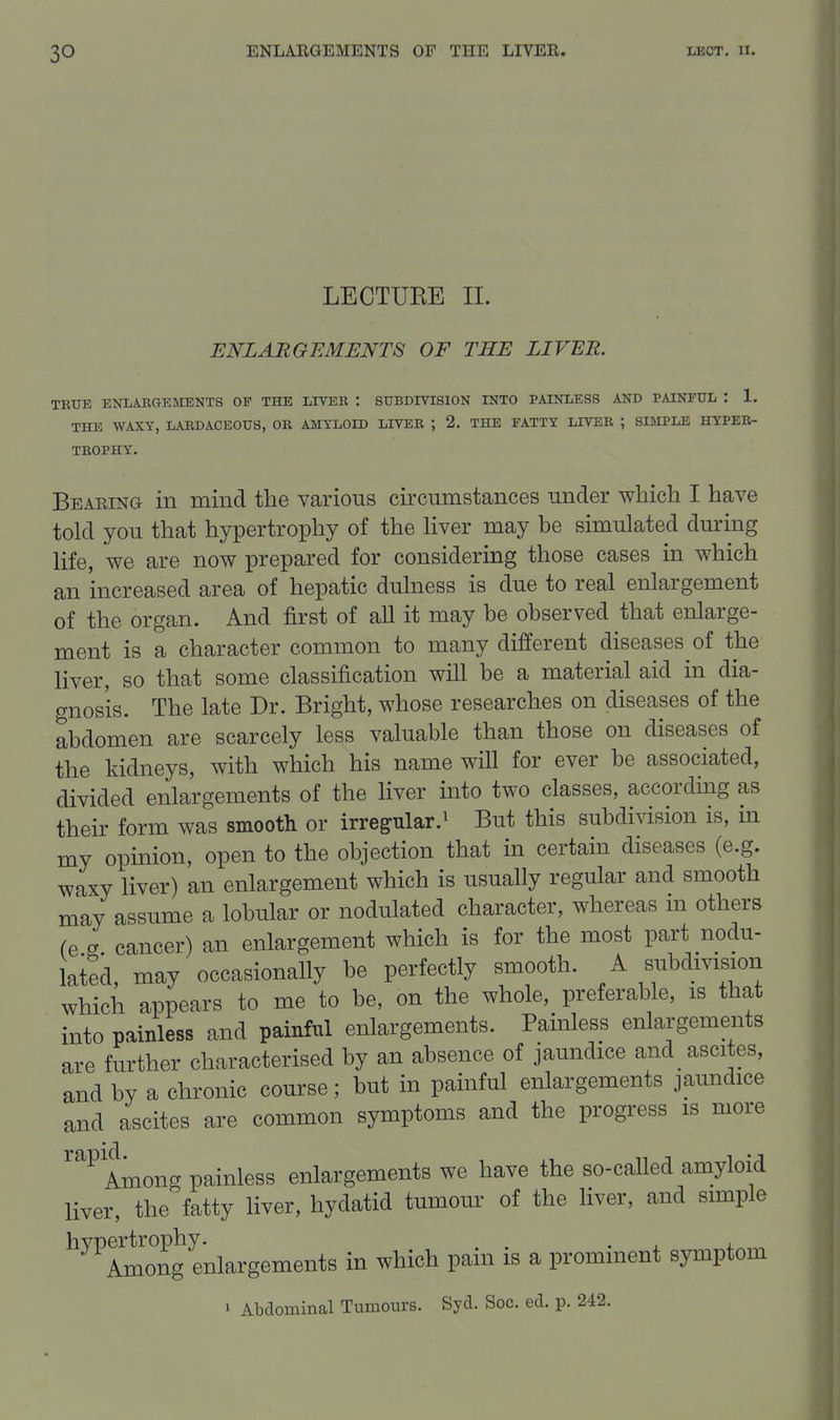 LECTURE II. ENLARGEMENTS OF THE LIVER. TRUE ENLARGEMENTS OF THE LIVER : SUBDIVISION INTO PAINLESS AND PAINFUL : 1. THE WAXY, LARDACEOUS, OR AMYLOID LIVER ; 2. THE FATTY LIVER ; SIMPLE HYPER- TROPHY. Bearing in mind the various circumstances under which I have told you that hypertrophy of the liver may he simulated during life, we are now prepared for considering those cases in which an increased area of hepatic dulness is due to real enlargement of the organ. And first of all it may be observed that enlarge- ment is a character common to many different diseases of the liver, so that some classification will be a material aid in dia- gnosis. The late Dr. Bright, whose researches on diseases of the abdomen are scarcely less valuable than those on diseases of the kidneys, with which his name will for ever be associated, divided enlargements of the liver into two classes, accordmg as their form was smooth or irregular.^ But this subdivision is, in my opinion, open to the objection that in certain diseases (e.g. waxy liver) an enlargement which is usually regular and smooth may assume a lobular or nodulated character, whereas m others (e g cancer) an enlargement which is for the most part nodu- lated, may occasionally be perfectly smooth. A subdivision which appears to me to be, on the whole, preferable, is that into painless and painful enlargements. Painless enlargements are further characterised by an absence of jaundice and_ ascites, and by a chronic course; but in painful enlargements jaundice and ascites are common symptoms and the progress is more ''^ Among painless enlargements we have the so-called amyloid liver, the fatty liver, hydatid tumour of the liver, and simple hvpertrophy. . . . j. Among enlargements in which pain is a prominent symptom 1 Abdominal Tumours. Syd. Soc. ed. p. 242.