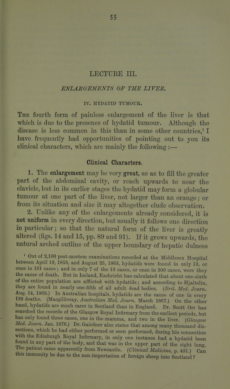 LECTUEE III. ENLARGEMENTS OF THE LIVER. IV. HYDATID TUMOUR. The fourth form of painless enlargement of the liver is that which is due to the presence of hydatid tumour. Although the disease is less common in this than in some other countries/ I have frequently had opportunities of pointing out to you its clinical characters, which are mainly the following :— Clinical Characters. 1. The enlargement may be very great, so as to fill the greater part of the abdominal cavity, or reach upwards to near the clavicle, but in its earlier stages the hydatid may form a globular tumour at one part of the liver, not larger than an orange; or fi.-om its situation and size it may altogether elude observation. 2. Unlike any of the enlargements already considered, it is not nniform in every du-ection, but usually it follows one direction in particular; so that the natural form of the Hver is greatly altered (figs. 14 and 15, pp. 89 and 91). If it grows upwards, the natural arched outline of the upper boundary of hepatic dulness ' Out of 2,100 post-mortem examinations recorded at the Middlesex Hospital between April 19, 1853, and August 25, 1863, hydatids were found in only 13, or once in 161 cases ; and in only 7 of the 13 cases, or once in 300 cases, were they the cause of death. But in Iceland, Eschricht has calculated that about one-sixth of the entire population are afflicted with hydatids; and according to Hjaltelin, they are found in nearly one-fifth of all adult dead bodies. {Brit. Med. Journ. Aug. 14, 1869.) In Australian hospitals, hydatids are the cause of one in every 139 deaths. (Macgillivray, Australian Med. Journ. March 1867.) On the other hand, hydatids are much rarer in Scotland than in England. Dr. Scott Orr has searched the records of the Glasgow Eoyal Infirmary from the earliest periods, but has only found three cases, one in the mamma, and two in the liver. [Glasgow Med. Journ. Jan. 1876.) Dr. Gairdner also states that among many thousand dis- sections, which he had either performed or seen performed, during his connection with the Edinburgh Eoyal Infirmary, in only one instance had a hydatid been found in any part of the body, and that was in the upper part of the right lung. The patient came apparently from Newcastle. {Clinical Medicine, p. 431.) Can this immunity be due to the non-importation of foreign sheep into Scotland?