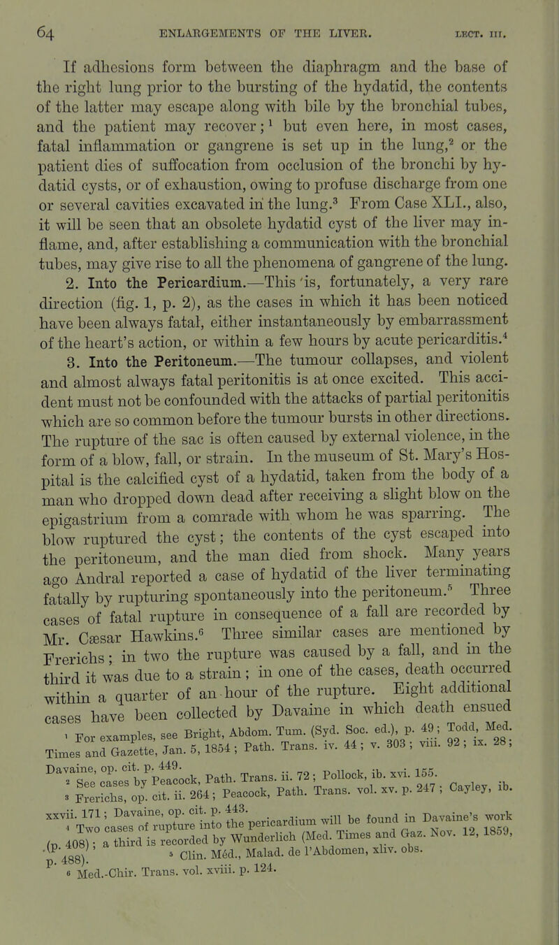 If adhesions form between the diaphragm and the base of the right hmg prior to the bursting of the hydatid, the contents of the latter may escape along with bile by the bronchial tubes, and the patient may recover; ^ but even here, in most cases, fatal inflammation or gangrene is set up in the lung,^ or the patient dies of suffocation from occlusion of the bronchi by hy- datid cysts, or of exhaustion, owing to profuse discharge from one or several cavities excavated in the lung.^ From Case XLI., also, it will be seen that an obsolete hydatid cyst of the liver may in- flame, and, after establishing a communication with the bronchial tubes, may give rise to all the phenomena of gangrene of the lung. 2. Into the Pericardium.—This'is, fortunately, a very rare direction (fig. 1, p. 2), as the cases in which it has been noticed have been always fatal, either instantaneously by embarrassment of the heart's action, or within a few hours by acute pericarditis. 3. Into the Peritoneum.—The tumour collapses, and violent and almost always fatal peritonitis is at once excited. This acci- dent must not be confounded with the attacks of partial peritonitis which are so common before the tumour bursts in other directions. The rupture of the sac is often caused by external violence, in the form of a blow, fall, or strain. In the museum of St. Mary's Hos- pital is the calcified cyst of a hydatid, taken from the body of a man who dropped down dead after receiving a shght blow on the epigastrium from a comrade with whom he was sparring. The blow ruptured the cyst; the contents of the cyst escaped into the peritoneum, and the man died from shock. Many years ago Andral reported a case of hydatid of the liver termmatmg fatally by rupturing spontaneously into the peritoneum.-^ Three cases of fatal rupture in consequence of a fall are recorded by Mr Caesar Hawkins.*^ Three similar cases are mentioned by Frerichs • in two the rupture was caused by a fall, and in the third it was due to a strain; in one of the cases, death occurred within a quarter of an hour of the rupture. Eight additional cases have been collected by Davaine in which death ensued ^ Eor examples, see Bright, Abdom Turn. (Syd. Soc. ed^ p. 49; Todd Med. Times and Gazette, Jan. 5, 1854 ; Path. Trans, iv. 44 ; v. 303 ; vni. 92 , ix. 28, T^sTe' cTsef by'ptfcock. Path. Trans, ii. 72 ; Pollock, ib. xvi. 155 3 iLrichs op. ext. ii. 264; Peacock, Path. Trans, vol. xv. p. 247 ; Cayley, .b. xxvii. 171; Davaine, op. cit p J^J' ^.^^ ^3 f^^^^ in Davaine's work 488). ' Clin. M6d., Malad. de I'Abdomen, xliv. obs. ^* 6 Med.-Chir. Trans, vol. xviii. p. 124.