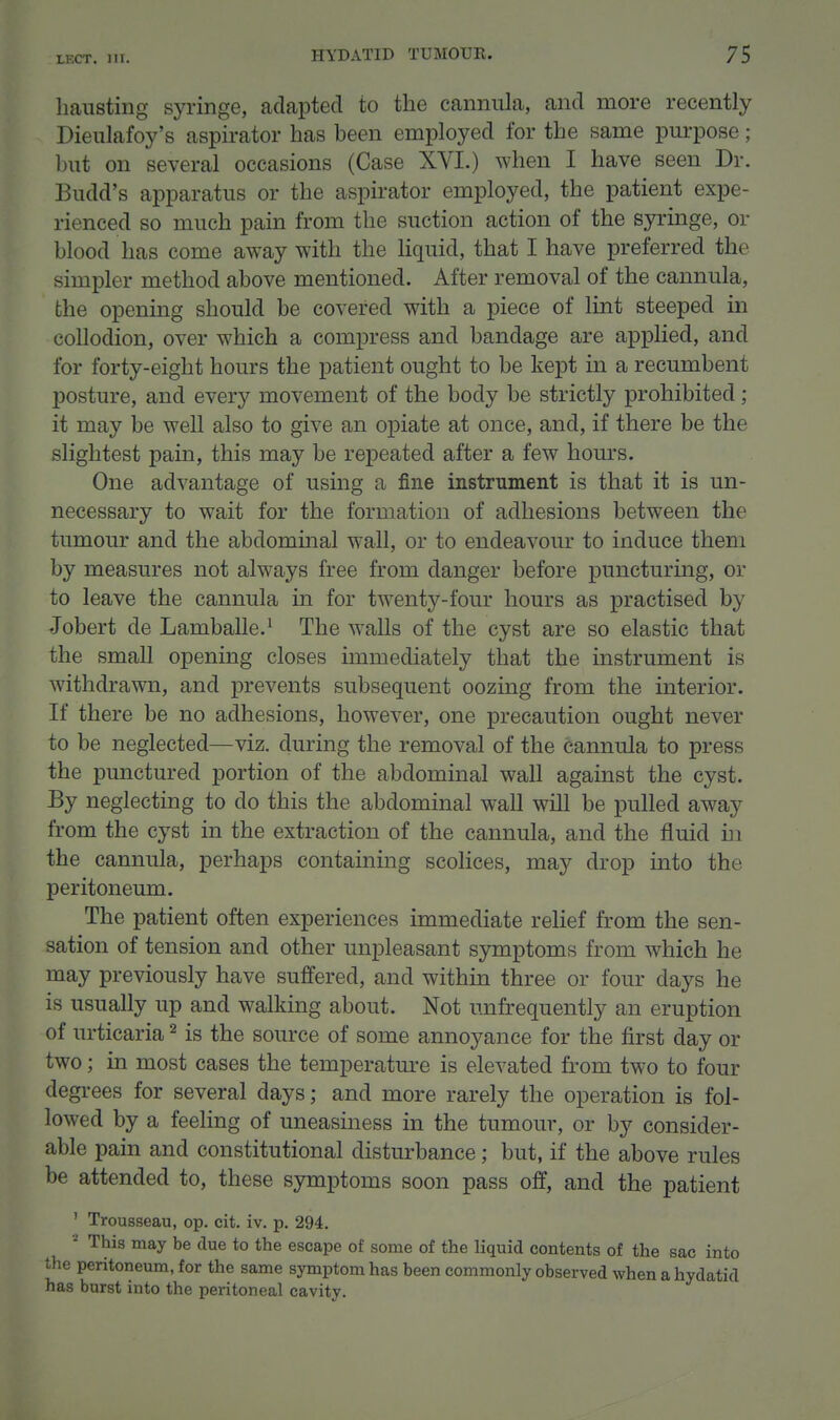 LF.CT. HI. haiisting syringe, adapted to the cannula, and more recently Dieulafoy's aspirator has been employed for the same purpose ; but on several occasions (Case XVI.) when I have seen Dr. Budd's apparatus or the aspirator employed, the patient expe- rienced so much pain from the suction action of the syringe, or blood has come away with the liquid, that I have preferred the simpler method above mentioned. After removal of the cannula, the opening should be covered with a piece of lint steeped in collodion, over which a compress and bandage are applied, and for forty-eight hours the patient ought to be kept in a recumbent posture, and every movement of the body be strictly prohibited ; it may be well also to give an opiate at once, and, if there be the slightest pain, this may be repeated after a few hours. One advantage of using a fine instrument is that it is un- necessary to wait for the formation of adhesions between the tumour and the abdominal wall, or to endeavour to induce them by measures not always free from danger before puncturing, or to leave the cannula in for twenty-four hours as practised by Jobert de Lamballe.^ The walls of the cyst are so elastic that the small opening closes immediately that the mstrument is withdrawn, and prevents subsequent oozing from the interior. If there be no adhesions, however, one precaution ought never to be neglected—viz. during the removal of the cannula to press the punctured portion of the abdominal wall against the cyst. By neglecting to do this the abdominal wall will be pulled away from the cyst in the extraction of the cannula, and the fluid m the cannula, perhaps containing scolices, may drop into the peritoneum. The patient often experiences immediate relief from the sen- sation of tension and other unpleasant symptoms from which he may previously have suffered, and within three or four days he is usually up and walking about. Not unfrequently an eruption of urticaria ^ is the source of some annoyance for the first day or two; in most cases the temperature is elevated from two to four degrees for several days; and more rarely the operation is fol- lowed by a feeling of uneasiness in the tumour, or by consider- able pain and constitutional disturbance; but, if the above rules be attended to, these symptoms soon pass off, and the patient ' Trousseau, op. cit. iv. p. 294. ^ This may be due to the escape of some of the liquid contents of the sac into the peritoneum, for the same symptom has been commonly observed when a hydatid has burst into the peritoneal cavity.