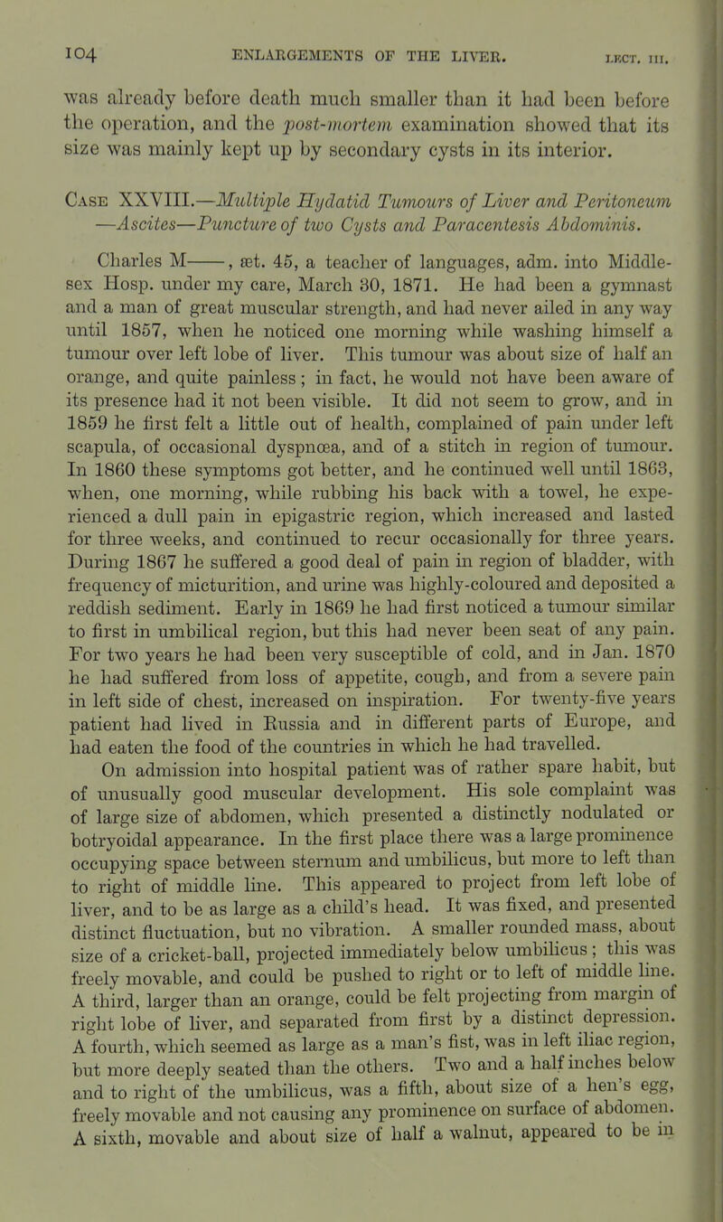 I.RCT. in. was already before death much smaller than it had been before the operation, and the j^ost-niortem examination showed that its size was mainly kept up by secondary cysts in its interior. Case XXVIII.—Multiple Hydatid Tumours of Liver and Peritoneum —Ascites—Puncture of two Cysts and Paracentesis Abdominis. Charles M , set. 45, a teacher of languages, adm. into Middle- sex Hosp. under my care, March 30, 1871. He had been a gymnast and a man of great muscular strength, and had never ailed in any way until 1857, when he noticed one morning while washing himself a tumour over left lobe of liver. This tumour was about size of half an orange, and quite painless ; in fact, he would not have been aware of its presence had it not been visible. It did not seem to grow, and in 1859 he first felt a little out of health, complained of pain under left scapula, of occasional dyspnoea, and of a stitch in region of tumour. In 1860 these symptoms got better, and he continued well until 1863, when, one morning, while rubbing his back with a towel, he expe- rienced a dull pain in epigastric region, which increased and lasted for three weeks, and continued to recur occasionally for three years. During 1867 he suffered a good deal of pain in region of bladder, with frequency of micturition, and urine was highly-coloured and deposited a reddish sediment. Early in 1869 he had first noticed a tumour similar to first in umbilical region, but this had never been seat of any pain. For two years he had been very susceptible of cold, and in Jan. 1870 he had suffered from loss of appetite, cough, and from a severe pain in left side of chest, increased on inspiration. For twenty-five years patient had lived in Eussia and in different parts of Europe, and had eaten the food of the countries in which he had travelled. On admission into hospital patient was of rather spare habit, but of unusually good muscular development. His sole complaint was of large size of abdomen, which presented a distinctly nodulated or botryoidal appearance. In the first place there was a large prominence occupying space between sternum and umbilicus, but more to left than to right of middle line. This appeared to project from left lobe of liver, and to be as large as a child's head. It was fixed, and presented distinct fluctuation, but no vibration. A smaller romided mass, about size of a cricket-ball, projected immediately below umbihcus ; this was freely movable, and could be pushed to right or to left of middle hne. A third, larger than an orange, could be felt projecting from margin of right lobe of liver, and separated from first by a distinct depression. A fourth, which seemed as large as a man's fist, was in left ihac region, but more deeply seated than the others. Two and a half inches below and to right of the umbihcus, was a fifth, about size of a hen's egg, freely movable and not causing any prominence on surface of abdomen. A sixth, movable and about size of half a walnut, appeared to be m