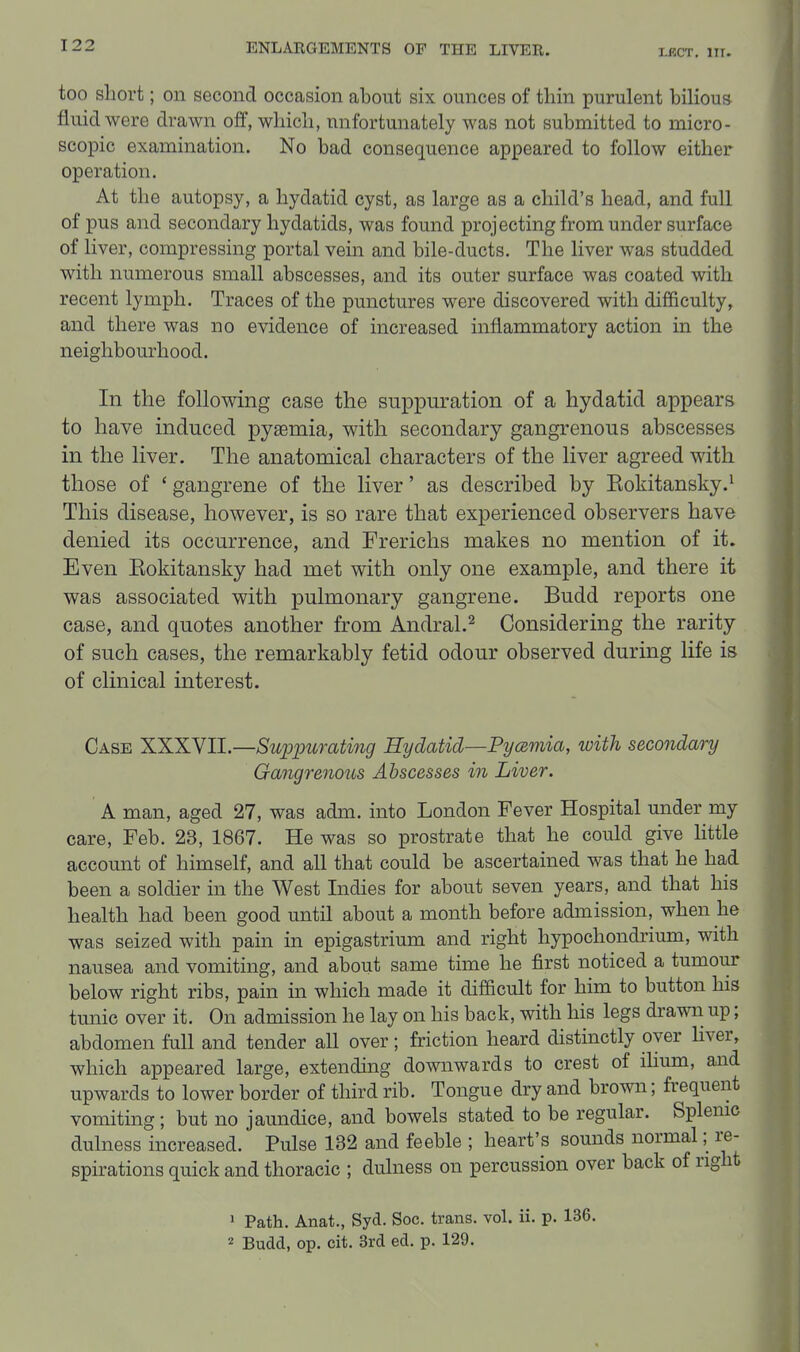 too short; on second occasion about six ounces of thin purulent bilious fluid were drawn off, which, unfortunately was not submitted to micro- scopic examination. No bad consequence appeared to follow either operation. At the autopsy, a hydatid cyst, as large as a child's head, and full of pus and secondary hydatids, was found projecting from under surface of liver, compressing portal vein and bile-ducts. The liver was studded with numerous small abscesses, and its outer surface was coated with recent lymph. Traces of the punctures were discovered with difficulty, and there was no evidence of increased inflammatory action in the neighbourhood. In the following case the suppuration of a hydatid appears to have induced pyaemia, with secondary gangrenous abscesses in the liver. The anatomical characters of the liver agreed with those of ' gangrene of the liver' as described by Eokitansky.^ This disease, however, is so rare that experienced observers have denied its occurrence, and Frerichs makes no mention of it. Even Eokitansky had met with only one example, and there it was associated with pulmonary gangrene. Budd reports one case, and quotes another from Andral.^ Considering the rarity of such cases, the remarkably fetid odour observed during life is of clinical interest. Case XXXVII.—Supimrating Hydatid—Pyamia, with secondary Gangrenous Abscesses in Liver. A man, aged 27, was adm. into London Fever Hospital under my care, Feb. 23, 1867. He was so prostrate that he could give httle account of himself, and all that could be ascertained was that he had been a soldier in the West Indies for about seven years, and that his health had been good until about a month before admission, when he was seized with pain in epigastrium and right hypochondrium, with nausea and vomiting, and about same time he first noticed a tumour below right ribs, pain in which made it difficult for him to button his tunic over it. On admission he lay on his back, with his legs drawn up; abdomen full and tender all over; friction heard distinctly over liver, which appeared large, extending downwards to crest of ilmm, and upwards to lower border of third rib. Tongue dry and brown; frequent vomiting ; but no jaundice, and bowels stated to be regular. Splenic dulness increased. Pulse 132 and feeble ; heart's sounds normal; re- spirations quick and thoracic ; dulness on percussion over back of right • Path. Anat., Syd. Soc. trans, vol. ii. p. 136. 2 -QyxM, op. cit. 3rd ed. p. 129.