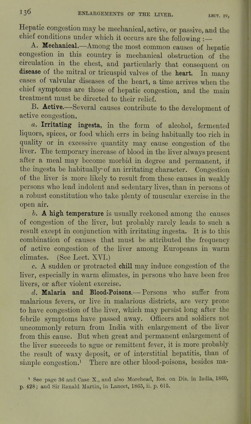 JLEC7, IV, Hepatic congestion may be mechanical, active, or passive, and the chief conditions imder which it occurs are the following :— A. Mechanical.—Among the most common causes of hepatic congestion in this country is mechanical obstruction of the circulation in the chest, and particularly that consequent on disease of the mitral or tricuspid valves of the heart. In many cases of valvular diseases of the heart, a time arrives when the chief symptoms are those of hepatic congestion, and the main treatment must be directed to their relief. B. Active.—Several causes contribute to the development of active congestion. a. Irritating ingesta, in the form of alcohol, fermented liquors, spices, or food which errs in being habitually too rich in quality or in excessive quantity may cause congestion of the liver. The temporary increase of blood in the liver always present after a meal may become morbid in degree and permanent, if the ingesta be habitually of an irritating character. Congestion of the liver is more likely to result from these causes in weakly persons who lead indolent and sedentary lives, than in persons of a robust constitution who take plenty of muscular exercise in the open air. h. A high, temperature is usually reckoned among the causes of congestion of the liver, but probably rarely leads to such a result except in conjunction with irritating ingesta. It is to this combination of causes that must be attributed the frequency of active congestion of the liver among Europeans in warm climates. (See Lect. XVI.) c. A sudden or protracted chill may induce congestion of the liver, especially in warm climates, in persons who have been free livers, or after violent exercise. d. Malaria and Blood-Poisons.— Persons who suffer from malarious fevers, or live in malarious districts, are very prone to have congestion of the liver, which may persist long after the febrile symptoms have passed away. Officers and soldiers not uncommonly return from India with enlargement of the liver from this cause. But when great and permanent enlargement of the liver succeeds to ague or remittent fever, it is more probably the result of waxy deposit, or of interstitial hepatitis, than of simple congestion.^ There are other blood-poisons, besides ma- ' See page 36 and Case X., and also Morehead, Res. on Dis, in India, 1860, p. 428; and Sir Ranald Martin, in Lancet, 1865, ii. p. 615.