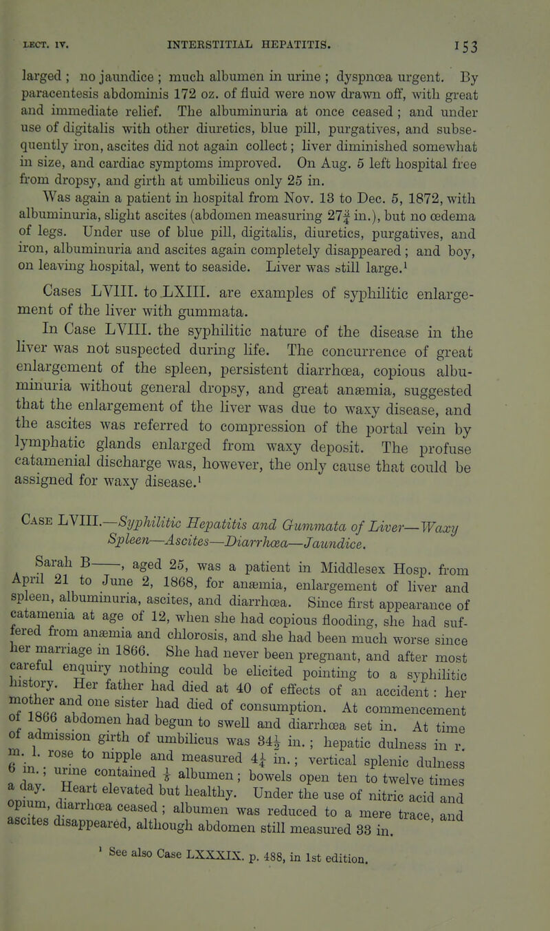 larged ; no jaundice ; much albumen in urine ; dyspnoea urgent. By paracentesis abdominis 172 oz. of fluid were now drawn off, with great and immediate relief. The albuminuria at once ceased ; and under use of digitalis with other diuretics, blue pill, purgatives, and subse- quently iron, ascites did not again collect; liver diminished somewhat m size, and cardiac symptoms improved. On Aug. 5 left hospital free from dropsy, and girth at umbihcus only 25 in. Was again a patient m hospital from Nov. 13 to Dec. 5, 1872, with albuminuria, slight ascites (abdomen measuring 27| in.), but no oedema of legs. Under use of blue pill, digitalis, diuretics, purgatives, and iron, albuminuria and ascites again completely disappeared ; and boy, on leavuig hospital, went to seaside. Liver was still large.^ Cases LVIII. to LXIII. are examples of syiDliilitic enlarge- ment of the liver with gummata. In Case LVIII. the syphilitic nature of the disease in the liver was not suspected during life. The concurrence of great enlargement of the spleen, persistent diarrhoea, copious albu- minuria without general dropsy, and great anaemia, suggested that the enlargement of the liver was due to waxy disease, and the ascites was referred to compression of the portal vein by lymphatic glands enlarged from waxy deposit. The profuse catamenial discharge was, however, the only cause that could be assigned for waxy disease.• Case LYIIl.—Syphilitic Hepatitis and Gummata of Liver—Waxy Spleen—Ascites—Diarrhaa—Jaimdice. Sarah B , aged 25, was a patient in Middlesex Hosp. from April 21 to June 2, 1868, for anemia, enlargement of liver and sp een, albummuria, ascites, and diarrhoea. Since first appearance of catamema at age of 12, when she had copious flooding, she had suf- fered from anemia and chlorosis, and she had been much worse since her marriage in 1866. She had never been pregnant, and after most careful enquiry nothing could be ehcited pointmg to a syphilitic his ory. Her father had died at 40 of effects of an accident: her ''f ^ consumption. At commencement 0 1866 abdomen had begun to sweU and diarrhoea set m. At time of admission girth of umbilicus was 341 in. ; hepatic dulness in r m. 1. rose to nipple and measured ^ in.; vertical splenic dulness acw' i albumen; bowels open ten to twelve times a day. Heart elevated but healthy. Under the use of nitric acid and opium, diarrhcBa ceased ; albumen was reduced to a mere trace a d ascites disappeared, although abdomen still measured 33 in. ' See also Case LXXXIX. p. 488, in 1st edition.