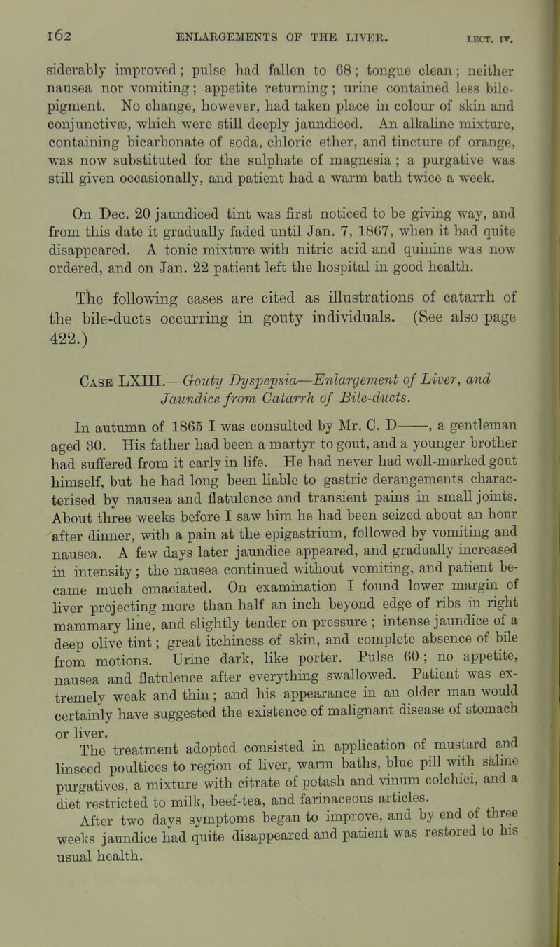 siderably improved; pulse had fallen to 68; tongue clean; neither nausea nor vomiting; appetite returning; urine contained less bile- pigment. No change, however, had taken place in colour of skin and conjunctivaB, which were still deeply jaundiced. An alkaline mixture, containing bicarbonate of soda, chloric ether, and tincture of orange, was now substituted for the sulphate of magnesia ; a purgative was still given occasionally, and patient had a warm bath twice a week. On Dec. 20 jaundiced tint was first noticed to be giving way, and from this date it gradually faded until Jan. 7, 1867, when it had quite disappeared. A tonic mixture with nitric acid and quinine was now ordered, and on Jan. 22 patient left the hospital in good health. The following cases are cited as illustrations of catarrh of the bile-ducts occurring in gouty individuals. (See also page 422.) Case LXIII.—Gouty Dyspepsia—Enlargement of Liver, and Jaundice from Catarrh of Bile-ducts. In autumn of 1865 I was consulted by Mr. C. D , a gentleman aged 30. His father had been a martyr to gout, and a younger brother had suffered from it early in life. He had never had well-marked gout himself, but he had long been liable to gastric derangements charac- terised by nausea and flatulence and transient pams in small joints. About three weeks before I saw him he had been seized about an hour after dinner, with a pam at the epigastrium, followed by vomiting and nausea. A few days later jaundice appeared, and gradually mcreased in intensity; the nausea continued without vomiting, and patient be- came much emaciated. On examination I found lower margm of liver projecting more than half an inch beyond edge of ribs in right mammary line, and slightly tender on pressure ; intense jaundice of a deep olive tint; great itchiness of skin, and complete absence of bile from motions. Urine dark, like porter. Pulse 60; no appetite, nausea and flatulence after everything swallowed. Patient was ex- tremely weak and thin; and his appearance in an older man would certainly have suggested the existence of malignant disease of stomach or liver. . . 3 a The treatment adopted consisted in application of mustard ana Imseed poultices to region of liver, warm baths, blue pill with saline purgatives, a mixture with citrate of potash and vinum colchici, and a diet restricted to milk, beef-tea, and farinaceous articles. After two days symptoms began to improve, and by end of three weeks jaundice had quite disappeared and patient was restored to his usual health.