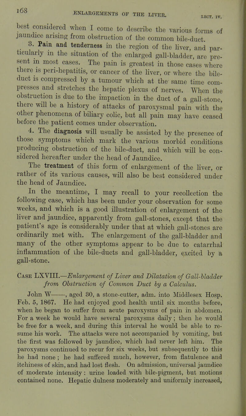 best considered when I come to describe the various forms of jaundice ansmp; from obstruction of the common bile-duct. 3. Pain and tenderness in the region of the Hver, and par- ticularly m the situation of the enlarged gall-bladder, are pre- sent m most cases. The pain is greatest in those cases where there is pen-hepatitis, or cancer of the Hver, or where the bile- duct is compressed by a tumour which at the same time com- presses and stretches the hepatic plexus of nerves. When the obstruction is due to the impaction in the duct of a gall-stone, there wOl be a history of attacks of paroxysmal pam with the other phenomena of biliary colic, but all pain may have ceased before the patient comes under observation. 4. The diagnosis will usually be assisted by the presence of those symptoms which mark the various morbid conditions producing obstruction of the bile-duct, and which will be con- sidered hereafter under the head of Jaundice. The treatment of this form of enlargement of the liver, or rather of its various causes, wih also be best considered under the head of Jaundice. In^ the meantime, I may recall to your recollection the following case, which has been under your observation for some weeks, and which is a good illustration of enlargement of the liver and jaundice, apparently from gall-stones, except that the patient's age is considerably under that at which gall-stones are ordinarily met with. The enlargement of the gall-bladder and many of the other symptoms appear to be due to catarrhal inflammation of the bile-ducts and gall-bladder, excited by a gall-stone. Case LXVIII.—Enlargement of Liver and Dilatation of Gall-bladder from Obstruction of Common Duct by a Calculus. John W , aged 30, a stone-cutter, adm. into Middlesex Hosp. Feb. 5, 1867. He had enjoyed good health until six months before, when he began to suffer from acute paroxysms of pain in abdomen. For a week he would have several paroxysms daily ; then lie would be free for a week, and during this interval he would be able to re- sume his work. The attacks were not accompanied by vomiting, but the first was followed by jaundice, which had never left him. The paroxysms continued to recur for six weeks, but subsequently to this he had none ; he had suffered much, however, from flatulence and itchiness of skin, and had lost flesh. On admission, miiversal jaundice of moderate intensity : urine loaded with bile-pigment, but motions contained none. Hepatic dulness moderately and uniformly increased,