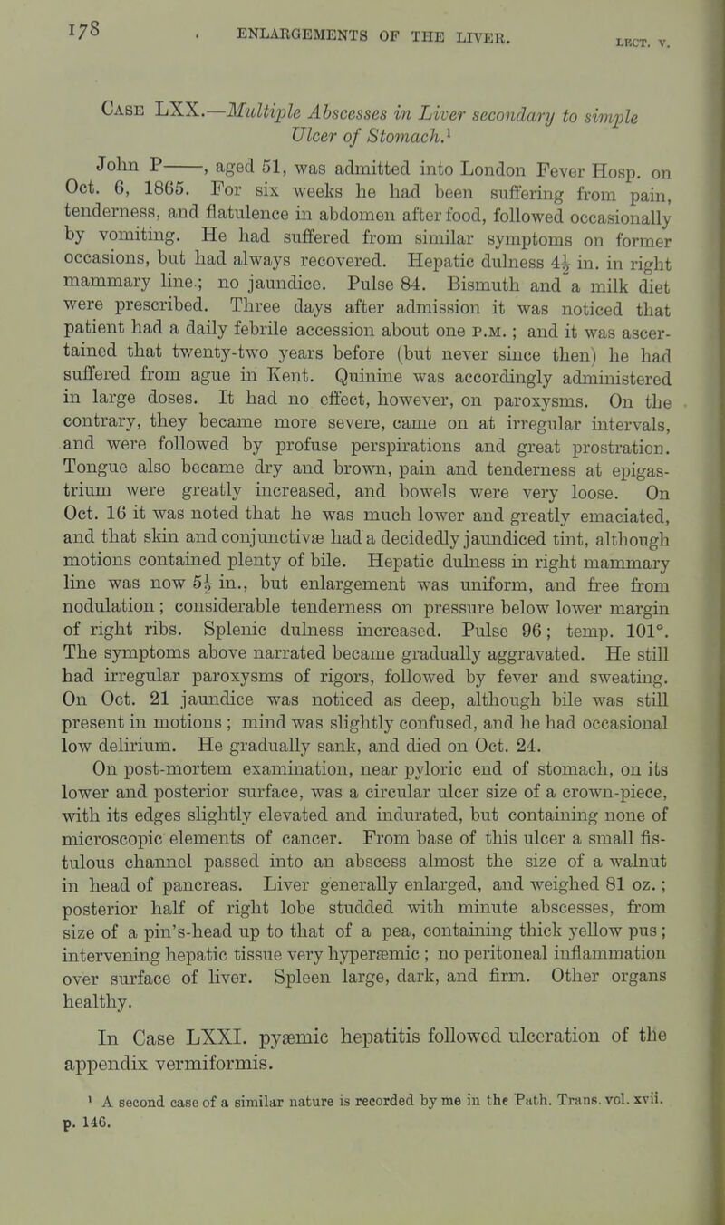 LECT. V. Case LXX.—Multiple Abscesses in Liver secondary to simple Ulcer of Stomach.^ John P , aged 51, was admitted into London Fever Hosp. on Oct. 6, 1865. For six weeks he had been suffering from pain, tenderness, and flatulence in abdomen after food, followed occasionally by vomiting. He had suffered from similar symptoms on former occasions, but had always recovered. Hepatic dulness 4^ in. in right mammary hne.; no jaundice. Pulse 84. Bismuth and a milk diet were prescribed. Three days after admission it was noticed that patient had a daily febrile accession about one p.m. ; and it was ascer- tained that twenty-two years before (but never since then) he had suffered from ague in Kent. Quinine was accordingly administered in large doses. It had no effect, however, on paroxysms. On the contrary, they became more severe, came on at irregular intervals, and were followed by profuse perspirations and great prostration. Tongue also became dry and brown, pain and tenderness at epigas- trium were greatly increased, and bowels were very loose. On Oct. 16 it was noted that he was much lower and greatly emaciated, and that skin andconjunctivaB had a decidedly jaundiced tint, although motions contained plenty of bile. Hepatic dulness in right mammary line was now b\ in., but enlargement was uniform, and free from nodulation ; considerable tenderness on pressure below lower margin of right ribs. Splenic dulness increased. Pulse 96; temp. 101°. The symptoms above narrated became gradually aggravated. He still had irregular paroxysms of rigors, followed by fever and sweatmg. On Oct. 21 jaundice was noticed as deep, although bile was still present in motions ; mind was slightly confused, and he had occasional low delirium. He gradually sank, and died on Oct. 24. On post-mortem examination, near pyloric end of stomach, on its lower and posterior surface, was a circular ulcer size of a crown-piece, with its edges slightly elevated and indurated, but containing none of microscopic elements of cancer. From base of this ulcer a small fis- tulous channel passed into an abscess almost the size of a walnut in head of pancreas. Liver generally enlarged, and weighed 81 oz.; posterior half of right lobe studded with minute abscesses, from size of a pin's-head up to that of a pea, containing thick yellow pus; intervening hepatic tissue very liyperaBmic ; no peritoneal inflammation over surface of liver. Spleen large, dark, and firm. Other organs healthy. In Case LXXI. pysemic hepatitis followed ulceration of the appendix vermiformis. ' A second case of a similar nature is recorded by me in the Path. Trans, vol. xvii. p. 146.