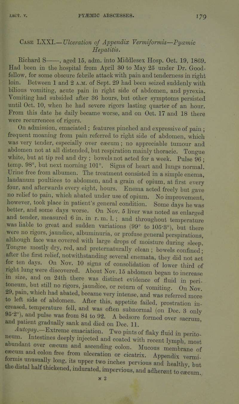 Case LXXI.— Ulceration of Appendix Vermiformis—Pycemic Hepatitis. Richard S , aged 16, adm. into Middlesex Hosp. Oct. 19, 18G9. Had been in the hospital from April 30 to May 25 under Dr. Good- fellow, for some obscure febrile attack with pain and tenderness in right loin. Betw^een 1 and 2 a.m. of Sept. 29 had been seized suddenly with bilious vomiting, acute pain in right side of abdomen, and pyrexia. Vomiting had subsided after 36 hours, but other symptoms persisted until Oct. 10, when he had severe rigors lasting quarter of an hour. From this date he daily became worse, and on Oct. 17 and 18 there were recurrences of rigors. On admission, emaciated ; features pinched and expressive of pain ; frequent moaning from pain referred to right side of abdomen, which was very tender, especially over caecum; no appreciable tumour and abdomen not at all distended, but respiration mainly thoracic. Tongue white, but at tip red and dry ; bowels not acted for a week. Pulse 96 ; temp. 98°, but next morning 101°. Signs of heart and lungs normal! Urine free from albumen. The treatment consisted in a simple enema, laudanum poultices to abdomen, and a grain of opium, at first every four, and afterwards every eight, hours. Enema acted freely but gave no reUef to pain, which abated under use of opium. No improvement, however, took place m patient's general condition. Some days he was better, and some days worse. On Nov. 5 liver was noted as enlarged and tender, measured 6 in. in r. m. 1. ; and throughout temperature was hable to great and sudden variations (99° to 105-3°), but there were no rigors, jamidice, albuminuria, or profuse general perspirations although face was covered with large drops of moisture during sleep' Tongue mostly dry, red, and preternaturally clean; bowels confined* after the first rehef, notwithstanding several enemata, they did not act for ten days. On Nov. 10 signs of consoHdation of lower third of right lung were discovered. About Nov. 15 abdomen began to increase m size, and on 24th there was distinct evidence of fluid in peri- toneum, but still no rigors, jaundice, or return of vomiting On Nov 29, pain, which had abated, became very intense, and was referred more to left side of abdomen. After this, appetite faHed, prostration in- creased, temperature feU, and was often subnormal (on Dec. 3 onlv 95-2 ), and pulse was from 84 to 92. A bedsore formed over sacrum and patient gradually sank and died on Dec. 11. ^uto^S2/.-Extreme emaciation. Two pints of flaky fluid in perito neum Intestines deeply injected and coated with recent lymph most abundant over c^cum and ascending colon. Mucous membrane of c^cumandco on free from ulceration or cicatrix. Appendix ver J bT.Trut' PP^^ P™« -'d healthy bui the distal half thickened, indurated, impervious, and adherent to „ N 2