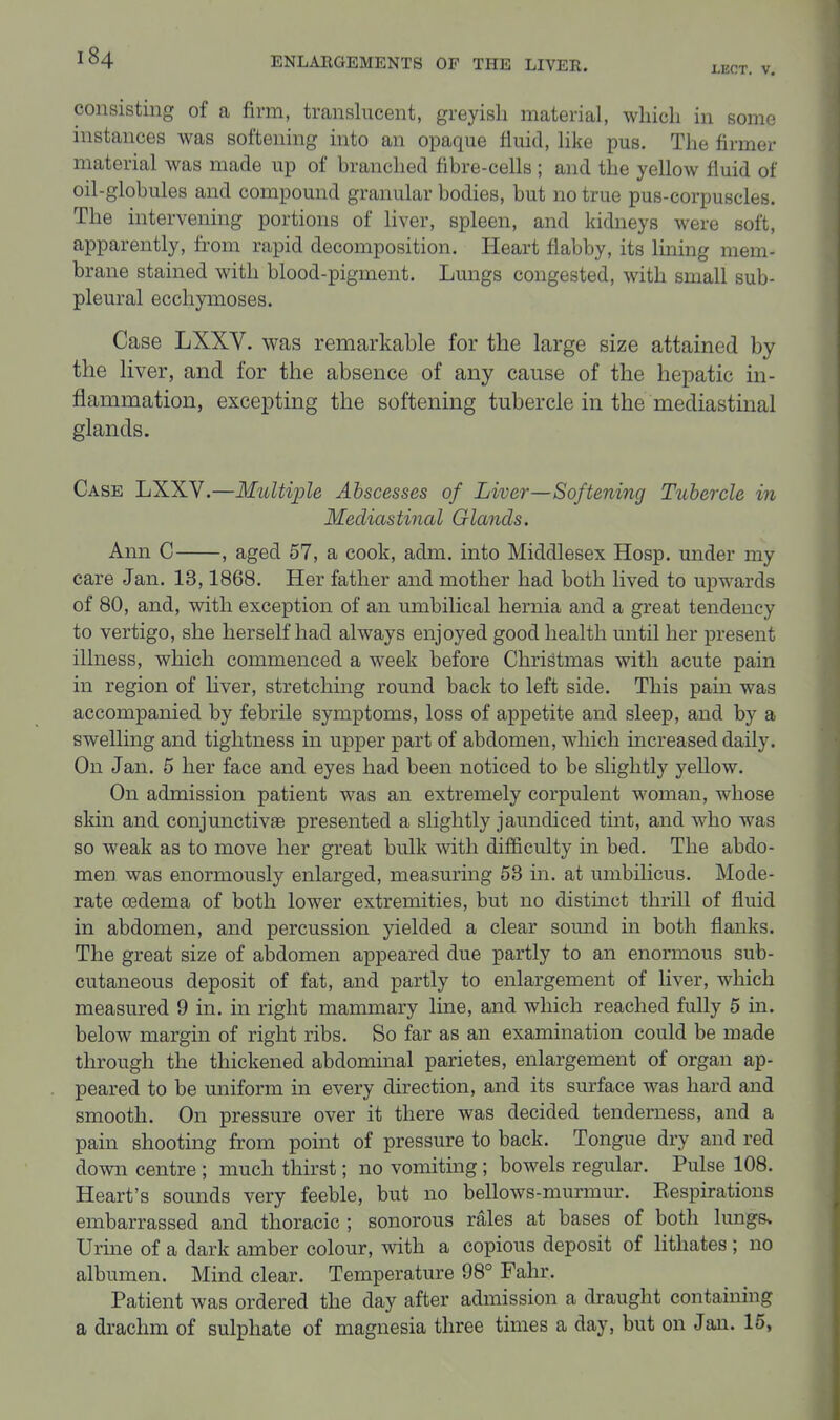 LBCT. V. consisting of a firm, translucent, greyish material, which in some instances was softening into an opaque fluid, like pus. The firmer material was made up of branched fibre-cells ; and the yellow fluid of oil-globules and compound granular bodies, but no true pus-corpuscles. The intervening portions of liver, spleen, and kidneys were soft, apparently, from rapid decomposition. Heart flabby, its lining mem- brane stained with blood-pigment. Lungs congested, with small sub- pleural ecchymoses. Case LXXV. was remarkable for the large size attained by the liver, and for the absence of any cause of the hepatic in- flammation, excepting the softening tubercle in the mediastinal glands. Case LXXV.—Multiple Abscesses of Liver—Softening Tuhercle in Mediastinal Glands. Ann C , aged 57, a cook, adm. into Middlesex Hosp. under my care Jan. 13,1868. Her father and mother had both lived to upwards of 80, and, with exception of an umbilical hernia and a great tendency to vertigo, she herself had always enjoyed good health until her present illness, which commenced a week before Christmas with acute pain in region of liver, stretching round back to left side. This pain was accompanied by febrile symptoms, loss of appetite and sleep, and by a swelling and tightness in upper part of abdomen, which increased daily. On Jan. 6 her face and eyes had been noticed to be slightly yeUow. On admission patient was an extremely corpulent woman, whose skin and conjunctivae presented a slightly jaundiced tint, and who was so weak as to move her great bulk with difficulty in bed. The abdo- men was enormously enlarged, measuring 53 in. at umbilicus. Mode- rate GBdema of both lower extremities, but no distinct thrill of fluid in abdomen, and percussion yielded a clear somid in both flanks. The great size of abdomen appeared due partly to an enormous sub- cutaneous deposit of fat, and partly to enlargement of liver, which measured 9 in. in right mammary line, and which reached fully 5 in. below margin of right ribs. So far as an examination could be made through the thickened abdommal parietes, enlargement of organ ap- peared to be miiform in every direction, and its surface was hard and smooth. On pressure over it there was decided tenderness, and a pain shooting from point of pressure to back. Tongue dry and red down centre ; much thirst; no vomiting ; bowels regular. Pulse 108. Heart's sounds very feeble, but no bellows-murmur. Kespirations embarrassed and thoracic ; sonorous rales at bases of both lungs. Urine of a dark amber colour, with a copious deposit of lithates ; no albumen. Mind clear. Temperature 98° Fahr. Patient was ordered the day after admission a draught containing a drachm of sulphate of magnesia three times a day, but on Jan. 15,