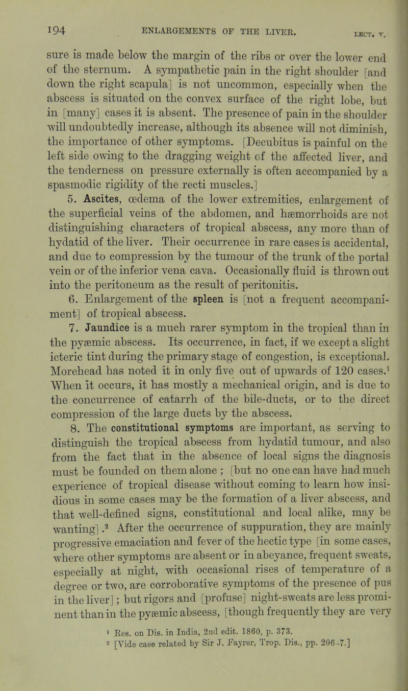 LBCT, V. sure is made below the margin of the ribs or over the lower end of the sternum. A sympathetic pain in the right shoulder [and down the right scapula] is not uncommon, especially when the abscess is situated on the convex surface of the right lobe, but in [many] cases it is absent. The presence of pain in the shoulder will undoubtedly increase, although its absence will not diminish, the importance of other symptoms. [Decubitus is painful on the left side owing to the dragging weight of the affected liver, and the tenderness on pressure externally is often accompanied by a spasmodic rigidity of the recti muscles.] 5. Ascites, oedema of the lower extremities, enlargement of the superficial veins of the abdomen, and haemorrhoids are not distinguishing characters of tropical abscess, any more than of hydatid of the liver. Their occurrence in rare cases is accidental, and due to compression by the tumour of the trunk of the portal vein or of the inferior vena cava. Occasionally fluid is thrown out into the peritoneum as the result of peritonitis. 6. Enlargement of the spleen is [not a frequent accompani- ment] of tropical abscess. 7. Jaundice is a much rarer symptom in the tropical than in the pyssmic abscess. Its occurrence, in fact, if we except a slight icteric tint during the primary stage of congestion, is exceptional. Morehead has noted it in only five out of upwards of 120 cases.^ When it occurs, it has mostly a mechanical origin, and is due to the concurrence of catarrh of the bile-ducts, or to the direct compression of the large ducts by the abscess. 8. The constitutional symptoms are important, as serving to distinguish the tropical abscess from hydatid tumour, and also from the fact that in the absence of local signs the diagnosis must be founded on them alone ; [but no one can have had much experience of tropical disease without coming to learn how insi- dious in some cases may be the formation of a liver abscess, and that well-defined signs, constitutional and local alike, may be wanting] ^ After the occurrence of suppuration, they are mainly progressive emaciation and fever of the hectic type [in some cases, where other symptoms are absent or in abeyance, frequent sweats, especially at night, with occasional rises of temperature of a degree or two, are corroborative symptoms of the presence of pus in the liver]; but rigors and [profuse] night-sweats are less promi- nent than in the pyemic abscess, [though frequently they are very > Res. on Die. in India, 2nd edit. 1860, p. 373. 2 [Vide case related by Sir J. Fayrer, Trop. Dis., pp. 206-7.]