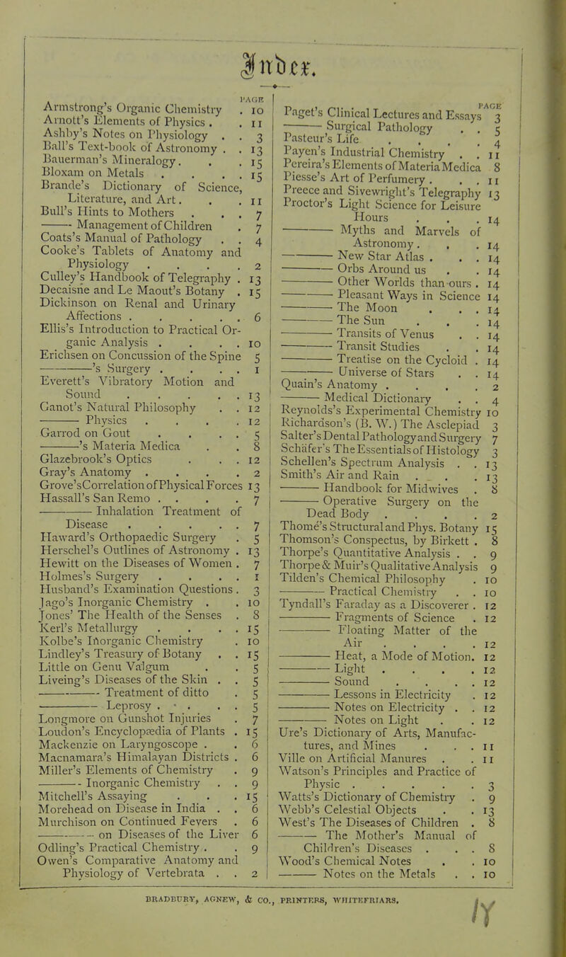 Disease .... Haward's Orthopaedic Surgery Herschel's Outlines of Astronomy Hewitt on the Diseases of Women Holmes's Surgeiy Husband's Examination Questions Jago's Inorganic Chemistry . Jones' The Health of the Senses Kerl's Metallurgy Kolbe's Irtorganic Chemistry Lindley's Treasury of Botany Little on Genu Valgum Liveing's Diseases of the Skin . Treatment of ditto ■ Leprosy . • . Longmore on Gunshot Injuries Loudon's Encycloptedia of Plants Mackenzie on Laryngoscope . Macnamara's Himalayan Districts Miller's Elements of Chemistiy Inorganic Chemistry Mitchell's Assaying Morehead on Disease in India , Murchison on Continued Fevers on Diseases of the Live Odling's Practical Chemistry . Owen's Comparative Anatomy and Physiology of Vertebrata . lo II 3 13 15 15 II 7 7 4 Armstrong's Organic Chemistry Arnott's Elements of Physics . Ashliy's Notes on Pliysiology , Ball's Text-book of Astronomy Bauerman's Mineralogy. Bloxam on Metals . , . Brande's Dictionary of Science Literature, and Art. Bull's Hints to Mothers . Management of Children Coats's Manual of Pathology Cooke's Tablets of Anatomy and Physiology ... ,2 Culley's Handbook of Telegraphy . 13 Decaisrie and Le Maout's Botany . 15 Dickinson on Renal and Urinary Affections .... Ellis's Introduction to Practical O ganic Analysis . Erichsen on Concussion of the Spine 's Surgery . Everett's Vibratory Motion and Soimd .... Ganot's Natural Philosophy Physics Garrod on Gout 's Materia Medica Glazebrook's Optics Gray's Anatomy . Grove'sCon-elation of Physical Forces 13 Hassall's San Remo . Inhalation Treatment of 10 5 I 13 12 12 5 8 12 2 7 5 13 7 I '> o 10 8 15 10 IS 5 5 5 5 7 15 6 6 9 9 IS 6 6 6 9 Paget s Clinical Lectures and Essays 3 Surgical Pathology . . e Pasteur's Life . . . .4 Payen's Industrial Chemistry * . .11 Pereira's Elements of Materia Medica 8 Piesse's Art of Perfumery . .,11 Preece and Sivewriglit's Telegraphy 13 Proctor's Light Science for Leisure Hours . . ,14 Myths and Marvels of Astronomy. , .14 New Star Atlas . . . 14 Orbs Around us . .14 ■ Other Worlds than ours . 14 Pleasant Ways in Science 14 The Moon . . . 14 The Sun . . .14 Transits of Venus . . 14 Transit Studies . . 14 Treatise on the Cycloid . 14 Universe of Stars . .14 Quain's Anatomy .... 2 Medical Dictionaiy . . 4 Reynolds's Experimental Chemistry 10 Richardson's (B. W.) The Asclepiad 3 Salter's Dental Pathology and Surgery 7 Schafers TheEssentialsof Histology 3 Schellen's Spectrum Analysis . .13 Smith's Air and Rain ... .13 Handbook for Midwives . 8 Operative Surgery on the Dead Body . ... 2 Thome's Structural and Phys. Botany 15 Thomson's Conspectus, by Birkett . 8 Thorpe's Quantitative Analysis . . 9 Thorpe & Muir's Qualitative Analysis 9 Tilden's Chemical Philosophy . 10 Practical Chemistry . . 10 Tyndall's Faraday as a Discoverer . 12 Fragments of Science . 12 Floating Matter of the Air . . . .12 Heat, a Mode of Motion. 12 Light . . . .12 Sound . . . . 12 Lessons in Electricity . 12 Notes on Electricity . . 12 Notes on Light . .12 Ure's Dictionary of Arts, Manufac- tures, and Mines . , . 11 Ville on Artificial Manures . .11 Watson's Principles and Practice of Physic ..... 3 Watts's Dictionary of Chemistiy . 9 Webb's Celestial Objects . . 13 West's The Diseases of Children . 8 The Mother's Manual of Children's Diseases . . . 8 Wood's Chemical Notes . . 10 Notes on the Metals . . 10 BRADBURT, AGNEW, & CO., PRlNTKBS, WHITKmiARS, /r