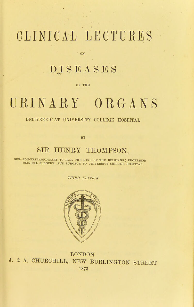 ON DISEASES OF THE URINAEY ORGANS DELIVERED'-AT UNIVERSITY COLLEGE HOSPITAL BY SIE HENEY THOMPSON, SnEOEON-EXTKAORDINARY TO H.M. THE KING OF THE BELGIANS ; PROFESbOE CLINICAL SURGERY, AND SURGEON TO UNIVERSITY COLLEGE HOSPITAL. THIRD EDITION LONDON J. & A. CHURCHILL, NEW BURLINGTON STREET 1873