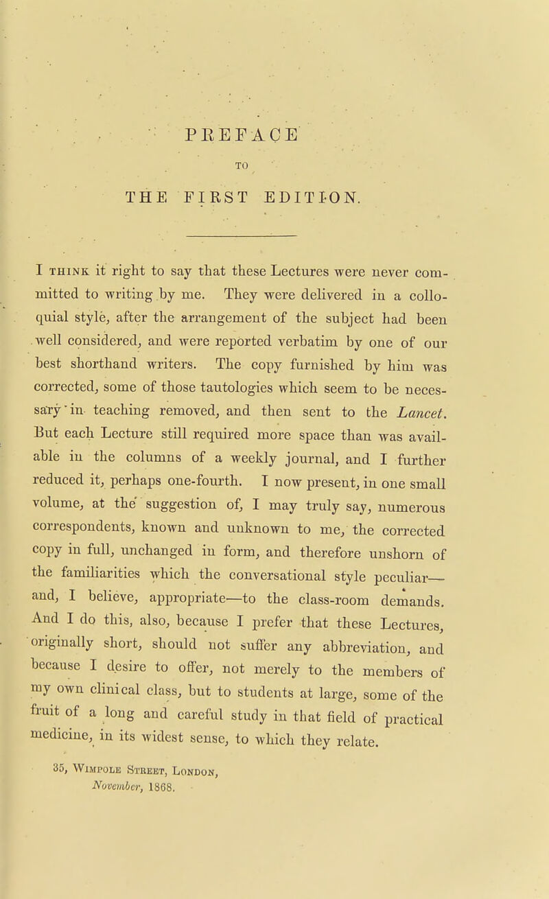 P B E F A C E TO THE FIRST EDITION. I think it right to say that these Lectures were never com- mitted to writing by me. They were delivered in a collo- quial style, after the arrangement of the subject had been well considered, and were reported verbatim by one of our best shorthand writers. The copy furnished by him was corrected, some of those tautologies which seem to be neces- sary in teaching removed, and then sent to the Lancet. But each Lecture still required more space than was avail- able in the columns of a weekly journal, and I further reduced it, perhaps one-fourth. I now present, in one small volume, at the suggestion of, I may truly say, numerous correspondents, known and unknown to me/ the corrected copy in full, unchanged in form, and therefore unshorn of the familiarities which the conversational style peculiar and, I believe, appropriate—to the class-room demands. And I do this, also, because I prefer that these Lectures, originally short, should not suffer any abbreviation, and because I desire to offer, not merely to the members of my own clinical class, but to students at large, some of the fruit of a long and careful study in that field of practical medicine, in its widest sense, to which they relate. 35, Wimpole Street, London, November, 1868.