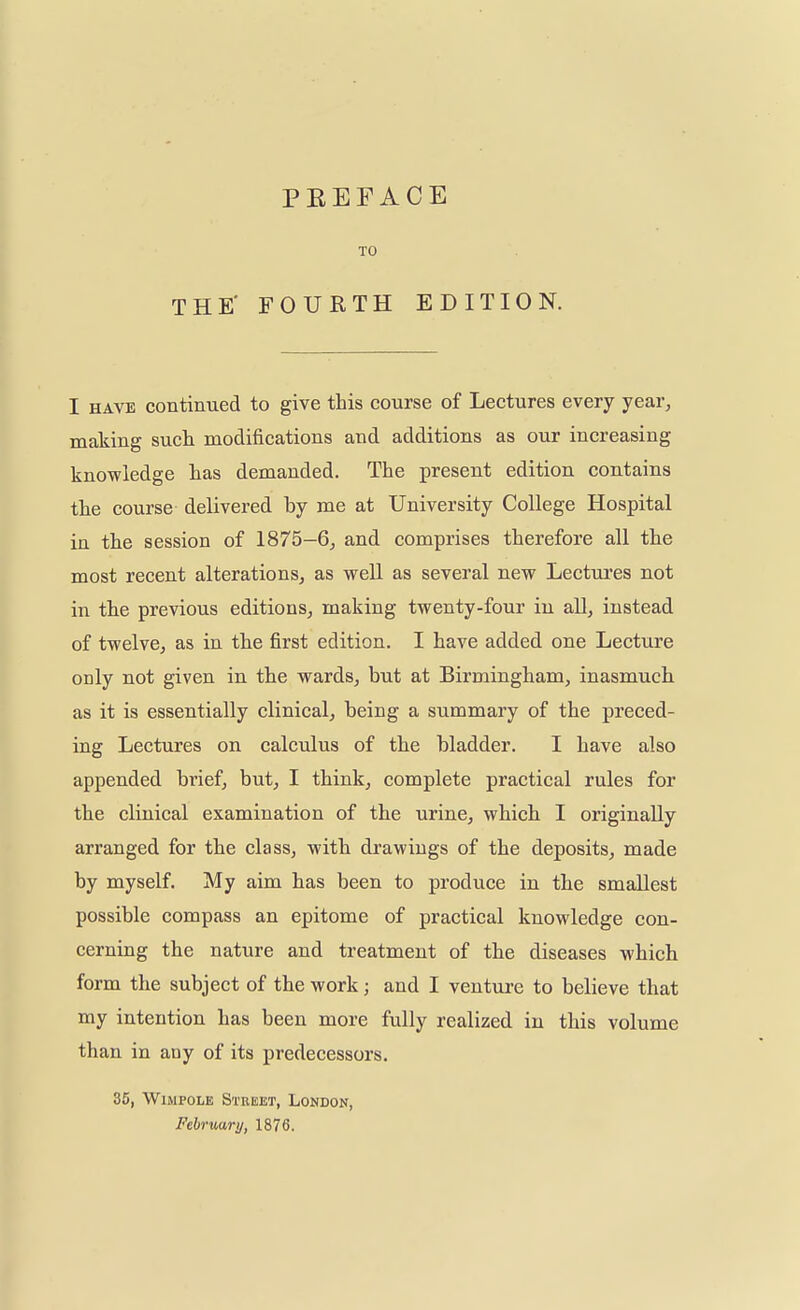 PBEFACE TO THE' FOURTH EDITION. I have continued to give this course of Lectures every year, making such modifications and additions as our increasing knowledge has demanded. The present edition contains the course delivered by me at University College Hospital in the session of 1875-6, and comprises therefore all the most recent alterations, as well as several new Lectures not in the previous editions, making twenty-four in all, instead of twelve, as in the first edition. I have added one Lecture only not given in the wards, but at Birmingham, inasmuch as it is essentially clinical, being a summary of the preced- ing Lectures on calculus of the bladder. I have also appended brief, but, I think, complete practical rules for the clinical examination of the urine, which I originally arranged for the class, with drawings of the deposits, made by myself. My aim has been to produce in the smallest possible compass an epitome of practical knowledge con- cerning the nature and treatment of the diseases which form the subject of the work; and I venture to believe that my intention has been more fully realized in this volume than in any of its predecessors. 35, Wimpole Street, London, February, 1876.