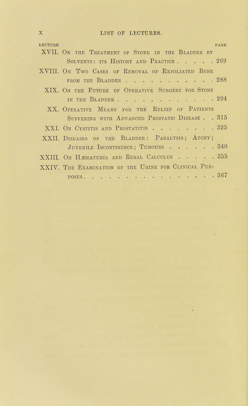 LECTURE PAGE XVII. On the Treatment of Stone in the Bladder by Solvents : its History and Practice 269 XVIII. On Two Cases of Eemoval of Exfoliated Bone from the Bladder 288 XIX. On the Future of Operative Surgery for Stone in the Bladder 294 XX. Operative Means for the Relief of Patients Suffering with Advanced Prostatic Disease . .315 XXI. On Cystitis and Prostatitis 325 XXII. Diseases of the Bladder : Paralysis ; Atony ; Juvenile Incontinence ; Tumours 340 XXIII. On Hematuria and Renal Calculus 355 XXIV. The Examination of the Urine for Clinical Pur- poses 367