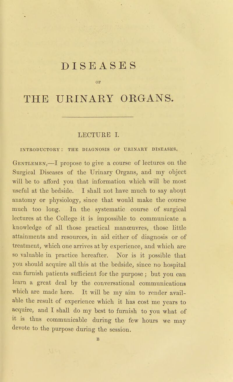 DISEASES OP THE URINARY ORGANS. LECTURE I. INTRODUCTORY : THE DIAGNOSIS OP URINARY DISEASES. Gentlemen,—I propose to give a course of lectures on the Surgical Diseases of the Urinary Organs, and my object will be to afford you that information which will be most useful at the bedside. I shall not have much to say about anatomy or physiology, since that would make the course much too long. In the systematic course of surgical lectures at the College it is impossible to communicate a knowledge of all those practical manoeuvres, those little attainments and resources, in aid either of diagnosis or of treatment, which one arrives at by experience, and which are so valuable in practice hereafter. Nor is it possible that you should acquire all this at the bedside, since no hospital can furnish patients sufficient for the purpose ; but you can learn a great deal by the conversational communications which are made here. It will be my aim to render avail- able the result of experience which it has cost me years to acquire, and I shall do my best to furnish to you what of it is thus communicable during the few hours we may devote to the purpose during the session. B