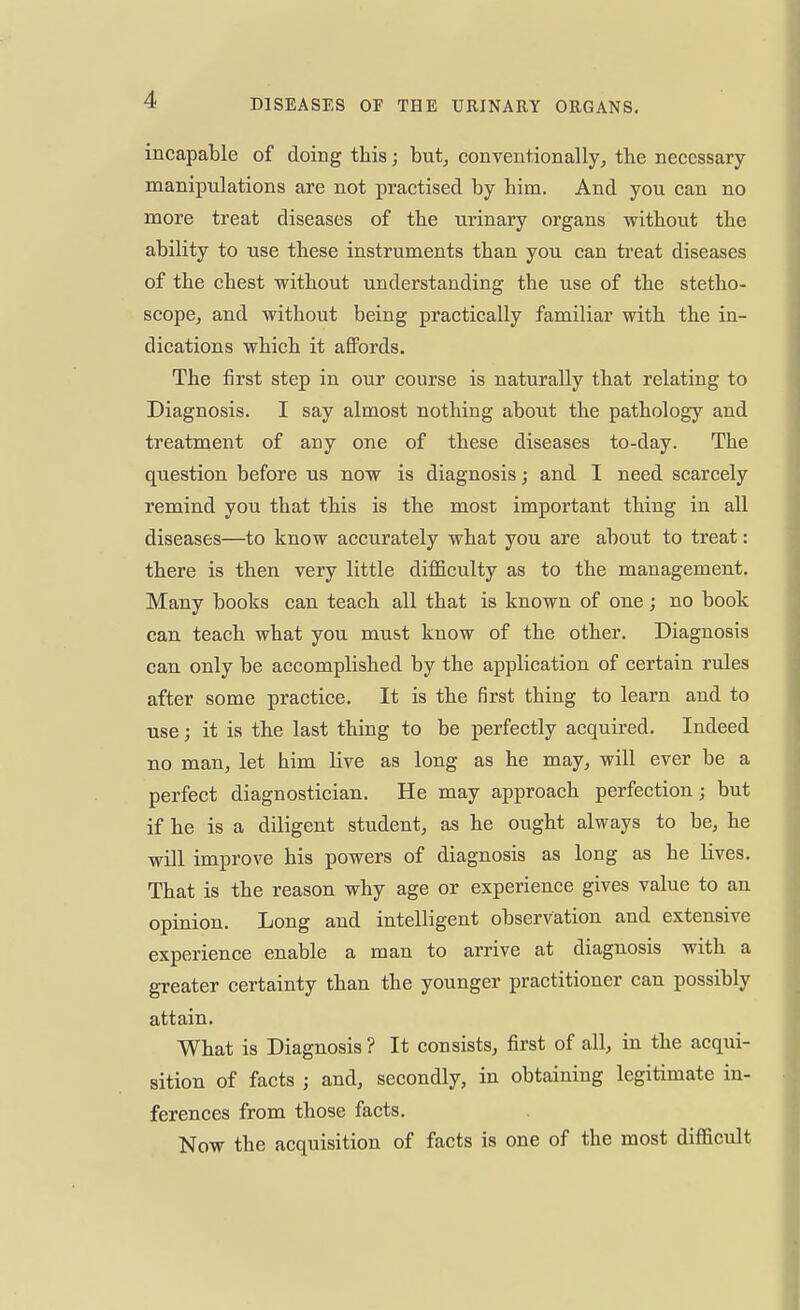 incapable of doing this; but, conventionally, the necessary- manipulations are not practised by bim. And you can no more treat diseases of the urinary organs without the ability to use these instruments than you can treat diseases of the chest without understanding the use of the stetho- scope, and without being practically familiar with the in- dications which it affords. The first step in our course is naturally that relating to Diagnosis. I say almost nothing about the pathology and treatment of any one of these diseases to-day. The question before us now is diagnosis; and I need scarcely remind you that this is the most important thing in all diseases—to know accurately what you are about to treat: there is then very little difficulty as to the management. Many books can teach all that is known of one; no book can teach what you must know of the other. Diagnosis can only be accomplished by the application of certain rules after some practice. It is the first thing to learn and to use; it is the last thing to be perfectly acquired. Indeed no man, let him live as long as he may, will ever be a perfect diagnostician. He may approach perfection; but if he is a diligent student, as he ought always to be, he will improve his powers of diagnosis as long as he lives. That is the reason why age or experience gives value to an opinion. Long and intelligent observation and extensive experience enable a man to arrive at diagnosis with a greater certainty than the younger practitioner can possibly attain. What is Diagnosis? It consists, first of all, in the acqui- sition of facts j and, secondly, in obtaining legitimate in- ferences from those facts. Now the acquisition of facts is one of the most difficult