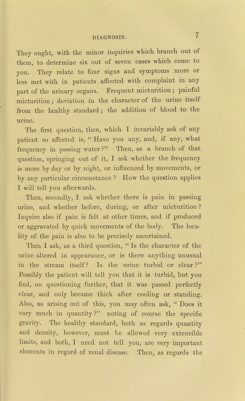 They ought, with the minor inquiries which branch out of them, to determine six out of seven cases which come to you. They relate to four signs and symptoms more or less met with in patients affected with complaint in any part of the urinary organs. Frequent micturition; painful micturition; deviation in the character of the urine itself from the healthy standard; the addition of blood to the urine. The first question, then, which I invariably ask of any patient so affected is,  Have you any, and, if any, what frequency in passing water? Then, as a branch of that question, springing out of it, I ask whether the frequency is more by day or by night, or influenced by movements, or by any particular circumstance ? How the question applies I will tell you afterwards. Then, secondly, I ask whether there is pain in passing urine, and whether before, during, or after micturition ? Inquire also if pain is felt at other times, and if produced or aggravated by quick movements of the body. The loca- lity of the pain is also to be precisely ascertained. Then I ask, as a third question,  Is the character of the urine altered in appearance, or is there anything unusual in the stream itself? Is the urine turbid or clear? Possibly the patient will tell you that it is turbid, but you find, on questioning further, that it was passed perfectly clear, and only became thick after cooling or standing. Also, as arising out of this, you may often ask,  Does it vary much in quantity ? noting of course the specific gravity. The healthy standard, both as regards quantity and density, however, must be allowed very extensible limits, and both, I need not tell you, are very important elements in regard of renal disease. Then, as regards the