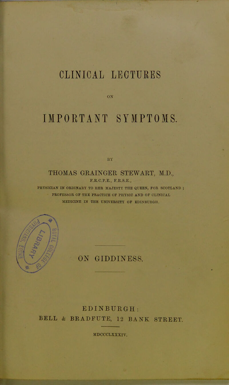 CLINICAL LECTURES ON IMPORTANT SYMPTOMS. THOMAS GRAINGER STEWART, M.D, F.R.C.P.E., F.R.S.E,, PHYSICIAN IN OEDINAET TO HEE MAJESTr THE QUEEN, FOR SCOTLAND ; PKOFESSOR OF THE PRACTICE OF PHYSIC AND OF CLINICAL MEDICINE IN THE UNIVERSITY OF EDINBURGH. ON GIDDINESS. EDINBURGH: BELL & BRADFUTE, 12 BANK STREET. MDCCCLXXXIV.